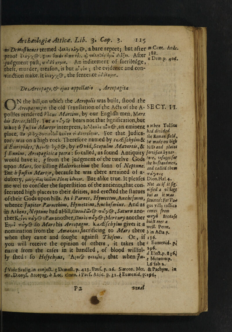 m Demfthtnes termed a bare report;^ but after ^CBt- An&- proof ’<77itxv «ar«ri;, xj 7*AkSi? fy/* Ai^e-t. After * ^ judgment part, » «Vi nr^a. Aninditement of facrifedge, ^ theft, murder, treafon, is but & t<* \ the evidence and cen- vindion make, it iwyx&> ^enteiiCe 2le*Areopago,& ejus appellatio Arcofagita ON the hill,on which the Acropolis was built, flood the Areopagus;in the old Tratifladon of the Ads of the A* S E C T. II. po files rendered Vicus A'faruus^by our EngLTh men, Mw. his Streccfalfly. F*r a & bears not that ftgnificadon,but wkat b 'fuftin Martyr interprets, o^*4haW 7**©',an eminent ^FlU* place. Ef yi &x$6)Ttp'hi iwi'o ji An*wejQf. For that Judica« {j^ Rowan field tory was on a high rock Therefore named by c^£fchyUu&c he mdembigi ■d Euripides,*c^©, by eOvid^Scopulm Mavortis,& hills and places f Ennius, Areepagitica petra : To called, as found Antiquity ■fortified bjna- would have it, ffrom the judgment of the twelve Gods f?Ye'rrefl%esf&ir upon Mars, for killing Ha Ur r hot him the fonn of Neptune. lard l^ludthm But h fuftin Martyr, becaufe he was there arrained of a* ^y9V< dultery, ^ciySm £U*t But alike true. It pleafes Dion.HaU. me wel to confider the fuperftition of the ancients,that corn wot a* if it fig. fecrated high places to their deities, and ere&ed the ftatues a . oftheir Gods upon hills. As i Parnes, Hymettfes,hnchej?nm, gltuatc^9Y^ whence fttpiter Parnethim, HymettitUyhnchefmius. And as gUS villa ruflica in Athens ^Neptune had aHill,no(?-«<r<yV@* oa^©-, Saturn ano- comes from therKg/i* nay© ■> Pananother,n*Ftff vayQ-tfAcrcury another **7^ Ep{x2 rrdy© \fo Mars his Areopagus. k.es£fchylm gives it a nomination from the ^^4^/,Tacrificing to Mars there b \n when they came and fought againft Thefem. Or, if 13<5. you will receive the opinion of others , it takes the c Eumenid. p*; name from the cafes in it bandied, of blood willful-^9** ly fhed : To Hcjychyus, that when Jh- t ^cramorp! * 1.6'fab*. /VideScalig.in co»)cft. gDemcift. p. 4x3. Pauf. p. 26. Simeon. Met, &Pachyni, i* ^it..DiOn)f, Arcepag.J? £oc. citato, i Pa if. A Attic, p. zi.{Eumenid.p.a$d? P Z ivcxat *