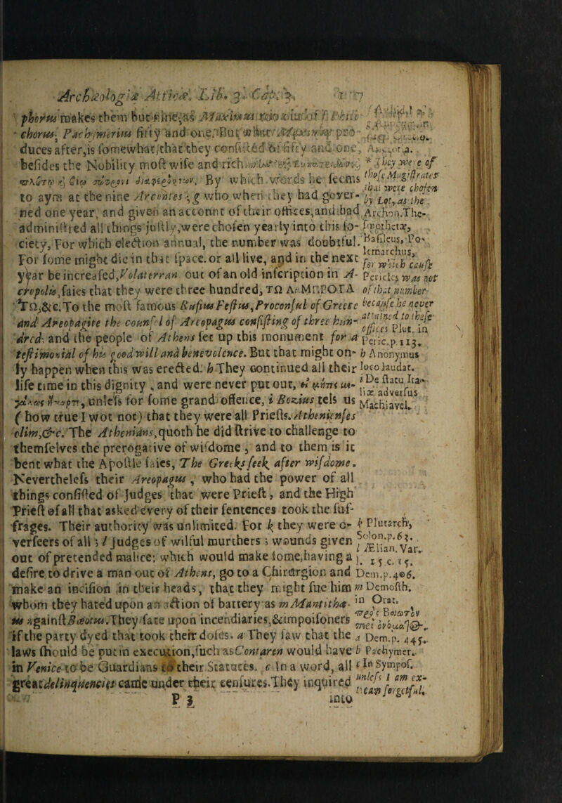 4 . 1 Arcbfe'ologte Att'kM Lib♦ 3* Capi\ fierns makes them butiikie'^s Mbticitnm mo-6mh\f.P-hub- [ • chorusPachimerim firry and one/Bo£wpro duces after,is fomewhat,that they confuted fcf fifty and one* ‘Ahcft^. befides the Nobility moft wife and rich * vM*&- •'*§. xu *fceE.'d£p ;d m c of A da <j7ppf?vi vt-^vt By which words lie fe cm s1 We ***** ' o • ' . , -c / t , , , z/;ki: ww chof-cw «arA«Tft? to ayra at the nine Arcehtesftg who when drey had gever- ^Lot^s.t^ ned one year, and given an account of their offices,and dad .Ardvm.Thc- adminifhed all things juftiy,were chofen yearly into this id- %o|Jicta‘, ciety. For which ele&son annual, the number was doubtful.' For fome might diein that fpace.or all live, and in the next fr^t'butifh yhr beincrtdtedfolaterrari out ofanold inferipdon in A- pendci^wasm crefulU$&ies that they were three hundred, t& AnMnPOTA of th»t, number '^n^&c.Tothe moft famous Rtffius Feftus^Proconjftl of Greece became he never andAreopagite the conn ft l of Areopagus con lifting of three ktin- te'^Lp dred-. and the people of At hem fee up this monument for a peric.p 113, t eft two vial of hit goodwill and benevolence. But that might on* h Anonymus jy happen when this was erefted. h They oontinued all their laudac. life time in this dignity , and were never put out, A y.tnu r,^a5v«fu5^ ytLai «*^/J7rvunlefs for fome grand offence, i Begins tels us Maihiavel?5 ( how true I wot not) that they were all Priefc.Athenienfes clim,&c, The Athenians^uoth he did ftrive to challenge to themfelves the prerogative of wifdome 5 and to them is it bent what the Apoftle laics, The Greeksfeelg after wifdome, Neverthelefs their Areopagus, who had the power of all things confided of Judges that were Prieft, and the High Prieft of all that asked every of their fentences took the fuf- frages. Their authority was unlimited. For k they were o- k Plutarch, verfeers of all 5 / judges of wilful murthers 5 wounds given y?ar out of pretended malice: which would make tome,having a J ftd ^ c *{^ * defire to drive a man out of Athens, go to a Chirurgion and Dcm.p.4®6. make an iocifion m their heads, that they might fue himmDemofth. whom they hated upon an tefion oi battery as mMantith*•111 , us againft#^^.They fate upon incendiaries,&impoifoners if the party dyed that took their doles, a They faw that the a Dem.p. 443 laws (hould he put in execution,(uch zsComaren would have b Pachymer.. in Venice to be Guardians to their Statutes, c In a word, ailGn Sympof. grertdeltiqttencincade under their eenmres.They inquired into