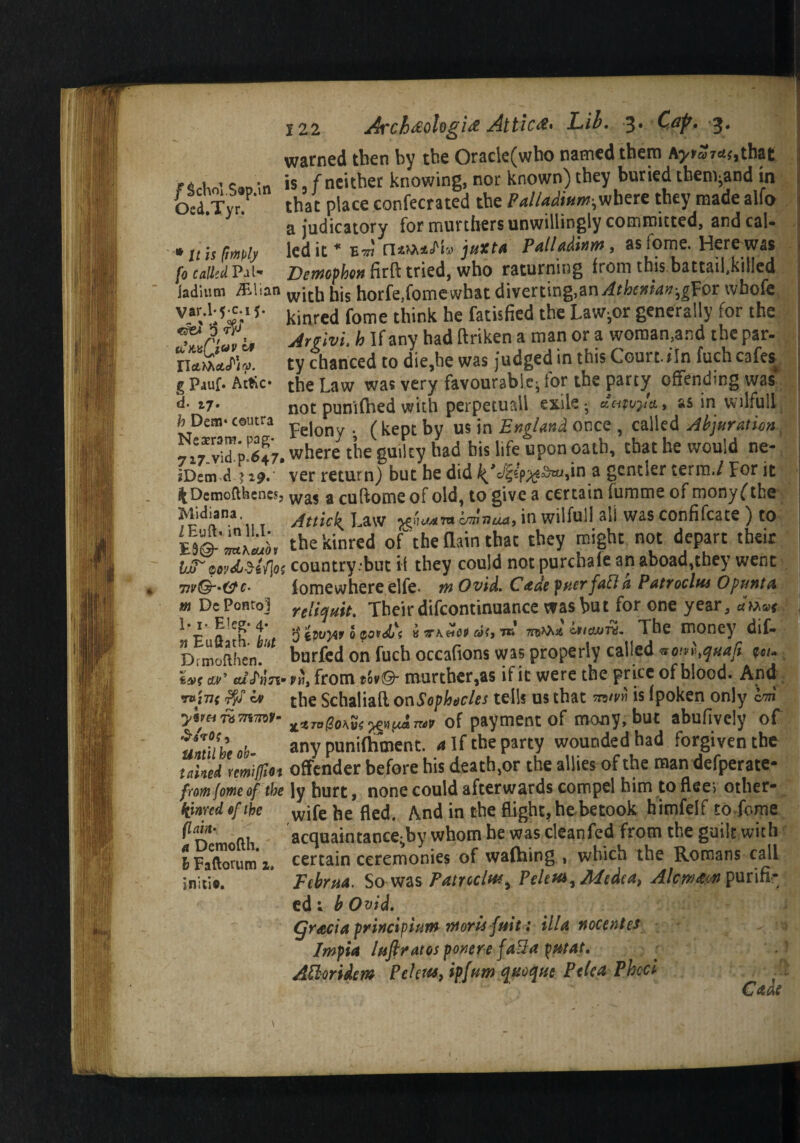 /Schol.Sop.in Oed.Tyr. ■* It is [imply fo called Pal 122 Arch&ologi& Attic#* Lib. 3* Cdp» 3* warned tben by tbe Orack(who named them A^ar^.that is f neither knowing, nor known) they buried tben^and in that place confecrated the Paliadimn-^uhttz they made alfo a judicatory for murthers unwillingly committed, and cal¬ led it* eot jtixtA Patlfiditifft, as tome. Herewas la„:„ x x.- Demcpbw firft tried, who raturning from this battaifkilled laditim «tian witj, t,js horfe,fome what diverting,anAtbcxkx-,g'Por wbofe vaV';5^'5- kinred fome think he fatisfied the Law;or generally for the Artivi, h If any had ftriken a man or a woman,and the par- nXdV ty chanced to die.be was judged in this Court, tin fuch cafes g Pjuf. Attic- the Law was very favourable; for the party offending was d- »7* not punifhed with perpetuall exile; ««t u,/a, as in wilful! fc Dean- coutra pe) fkeptbv us in England once , called Abjnratun^ where the guilty had bis life upon oath, that he would ne- ?Dsm d ? 29. ver return) but he did ^,o'|5!p^-v^,in a gcntier term./ For it ^Dcmofthencs, was a cuftomeof old, to give a certain fumme of monyfthe Mdiana Attk\ Law jgiHMW vmnua, in wilfull all was confifcate ) to the kinred oft he (lain that they might not depart their MF wydj&iflos country .‘but if they could not purchaie an aboad,they went tw&'&c- lomewhere elfe. mOvid. Cade pttct faFt a PatYoclm Opunta m DePontoJ reiiqHit. Their difcontinuance was but for one year, j * E « T f , $ kvvyvt 0 zo^dji k KK&M cot) tk cniduTi. The money dlf- Drmofthen.;< burfed on fuch occafions was properly called vom^uafi *«/• om' from tbvQ murther,as if it were the pr ice of blood. And T»)77f iv the Schaliaft on Sophocles tells us that to/w is (poken only cm ytmrkmmu ^TvgoKvswt**™v of payment of mony, but abufiveiy of 'mtilbeob- any punifhment. a If the party wounded had forgiven the tailed Yemiflio* offender before his death,or the allies of the man defperate- from fome of the ly hurt, none could afterwards compel him to flee> other- tfinred. of the wjfe he fled. And in the flight, he betook himfelf to fome acquaintance-by whom he was cleanfed from the guilt with certain ceremonies of wafhing , which the Romans call Februa. So was Patreclwy Peletti, Medea, Alcwm purifr ed; b Ovid. (gratia princiviuw wotis f/sit: ilia nocentts Impia lafi/dtos ponere fa%a ptitat. A&mdem Fchits, ipjum qttoque Pclca Pheci (lain a Demofth. I Faftorum 1 initio.