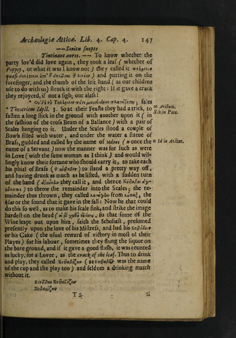——Sonitti fftoptc T'tniinxnt mreu —— To know whether the party lov’d did love again, they took a leaf ( whether of Poppey, or whac it was I know not) they called it qteafi <friKipth«i csm' r Jukarom r tihiiv ) and putting it on the forefinger, and the thumb of the left hand ( as our children ufetodo with us) ftruckic with the right: If it gave a crack they rejoyced, if not a figh- out alafs l * Ou<H TO 'TQ7* (A&1XW U&QV l7r\*.Ttf-[i]Fiy ; fflieS * Theocrim Idyll. 3. So at their Feafts they had a trick, to fatten a long flick in the ground with another upon it ( in 6 hm m' the falhion of the crofs Beam of a Ballance ) with a pair of Scales hanging to it. Under the Scales flood a couple of Bowls filled with water, and under the water a flatue of Braf$,guilded and called by the name of Mapv( ( n once the n id he Aiibm* name of a Servant) now the manner was for fuch as were in Love ( with the fame woman as I think ) and would wil¬ lingly know their fortune who (hould carry it, to take each his phial ofBrafs ( r xa#*0w) to Hand a pretty way off , and having drunk as much as he lifted, with a fudden turn of the hand ( they call it, and thence Kifagot dy x&amtoi J to throw the remainder into the Scales; the re¬ mainder thus thrown, they called KcL^ybu from , the i\lat or the found that it gave in the fall: Now he that could do this fo well, as to make bis fcale fink, and ftrike the image hardeft on the head ( m ft %uOji rSoir* , fo that Tome of the Wine leapt put upon him, faith the Scholiaft , prefumed prefently upon the love of his Miftrefs, and had his k*H*6t*f or his Cake ( the ufual reward of vidtory in moft of their Playes) for his labour , fometimes they flung the liquor on the bare ground, and if it gave a good flafh, it was counted as lucky, for a Lover, as the cracky cf the leaf. Thus to drink and play, they called KoMi&v ( asKwas the name of the cup and the play too ) and feldom a drinking match without it. . Eriv&bu $ r • i \ Ta * ti