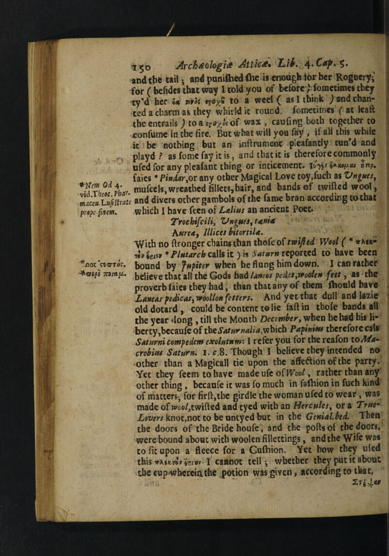 H^o Archoeologia Attics Lib. 4*£**?• S* andthe tail; and punifhed fheis enough ior her Roguery^ for ( befides that way I told you of beforefometimes they ty'd her U ntU n»x* to a weel ( as I think ) and chan¬ ted a charm as they whirld it round, fometimes ( at lead the entrails ) to a 7foyJ< of was , caufing both together to confume in the fire. But what will you fay , if all this while it be nothing but an inftrument pieafantly tun'd and . ^ playd? as fome fay it is, and that it is therefore commonly , ufed for any pleafant thing or inticement. Hyp ■ faies * Pindar fit my other Magical Love toy.fuch as Vnpses, *^Th°tvL mufcels,wreathed fillets,hair,and bands of twilled wool, TJaTujimtt and divers other gambols of the fame bra n according to that fttft [mm. which I have feen of Lalim an ancient Poet. I Trochifcili, ZJnguti, tania hurt*, Illiccs bitortiU. . J With no ftronger chains than thofe of tmfted Wool ( * »«*- tew'Plutarch calls it) is Sat«m reported to have been v^floc Vs^rTGr. bound by fupiter when he flung him down. I can rather '*etff*9iap. .believe that all the Gods had laneos pedes,woolen feet, as the proverb faies they bad, than that any of them fhoaid have | Lamas p edicasi wool/on fetters. And yet-tbat dull and lazie old dotard , could be content to lie faft in thofe bands all the year dong , till the Month December, when he had his li* berty ,becaufe of thetSVita^di^wbich Papinius therefore cals Saturnicompedem exolutum: I refer you for the reafon toM*» crobim Saturn, i. c,8. Though I believe they intended no other than aMagicall tie upon the affection of the party. Yet they feem to have madeufe o{Wool, rather than any other thing , becaufe it was fo much in fafhion in fuch kind of matters^ for firfi:,the girdle the woman ufed to wear, was made of »W,twifted and tyed with an Hercules, or a True* Lovers knot,not to be untyed but in the GeniaLbed. Then the doors of the Bride houfe, and the poftsof the doors, were bound about with woolen fillettings, and the Wife was to fit upon a fleece for a Gufhion. Yet how they tiled this If 'itioi- I cannot tell-, whether they put it about the cup wherein the potion was given, according to that, ~ •  ‘