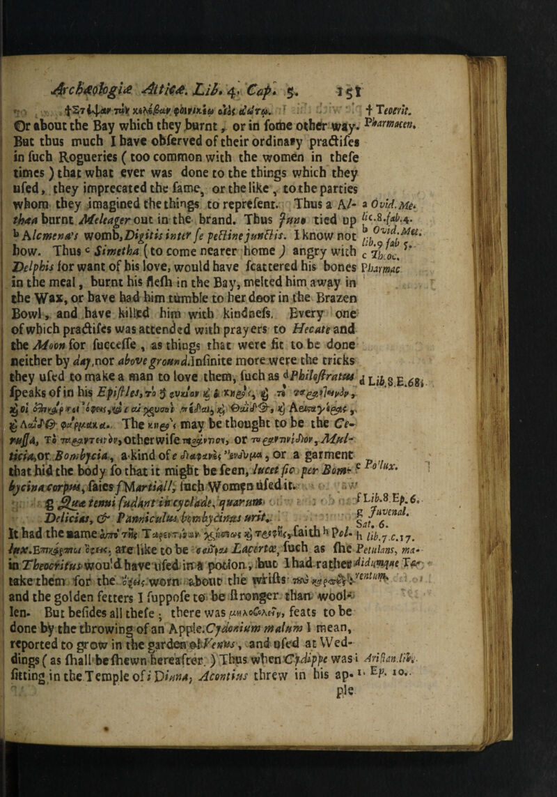 7UV MhifecLV QClr/fli& Mot tLtoTH. ’ + Teoerit. Or about the Bay which they burnt, or in fotne other way. ^armacen. But thus much I have ©bferved of their ordinaty pradifes in fuch Rogueries (too common with the women in thefe times ) that what ever was done to the things which they ufed, they imprecated the fame, or the like , to the parties whom they imagined the things to represent. Thus a A/- a 6viA. Me* tbaa burnt .Meleager out in the brand. Thus tied up bAIcmtnA's womb, Digitis inter fe feftinejun&is. I know not how. Thusc Simetha (to come nearer home ) angry with c‘ ^ Delphis for want of his love, would have ftattered his bones Vim mac in the meal, burnt his flefh in the Bay, mjelted him away in the Wax, or have had him tumble to her door in the Brazen Bowl, and have killed him with kindnefs. Every one of which pradifes was attended with prayers to Hecate nd the Moon for fuccdfe v as things that were fit to be done neither by dajf.not above groan d.Jnfmite more were the cricks they ufed to make a man to love them, fuch as dPbihftratsis ^ § fpeaks of in his EpifileJ,ro $ $vAav £ ii $ n , a£ei prat i cuygymt &ou<P'&s k] Aeimyi&c r ^ acuI'Q' Q(tpy.etu.d*- The kwg?'< may be thought to be the Ce~ mfja, To other wife oii*&*'nvMvyAff(l- ticia>ov Bowbjcia , akind of e ’fewtyi* 5 or a garment that hid the body fo chat it might befeen, lucetfic per Bom*e 0 liXt bjeha corpus, Mcsf Martial/, Inch Womfnufed it. g J3ua tenui fudant incycladey ejuarum JtikS.Ep 6.. Delict as, & Vamicultu bombytims urit.. s*f6 *** * It had the name W t«* T*f&Tfor>'^ /^>7*.C<T7. iftx.E7nyJ,$7rtot o?fK. are like to be 448)0* Lacertaei fuch as {he Yeiulans, met- mTbeocritus wouldhaveufed irra potion >;but lhad ratherdiduwtw re¬ take them for the 0^ worn about the fvirifts• .7%* and the golden fetters I fuppofe to be ftronger than wool- len- But befides ail thefe • there was {m\o&k£v, feats to be done by the throwing of an Appk.Cydomum malum I mean, reported to grow in the gzvdeta Venus, and ufed at Wed¬ dings ( as (hall1 be (hewn hereafter. ) Thus when 'Cydippe wasi drift an. lib *• fitting in the Temple of Acontins threw in his ap-1, I0* pie