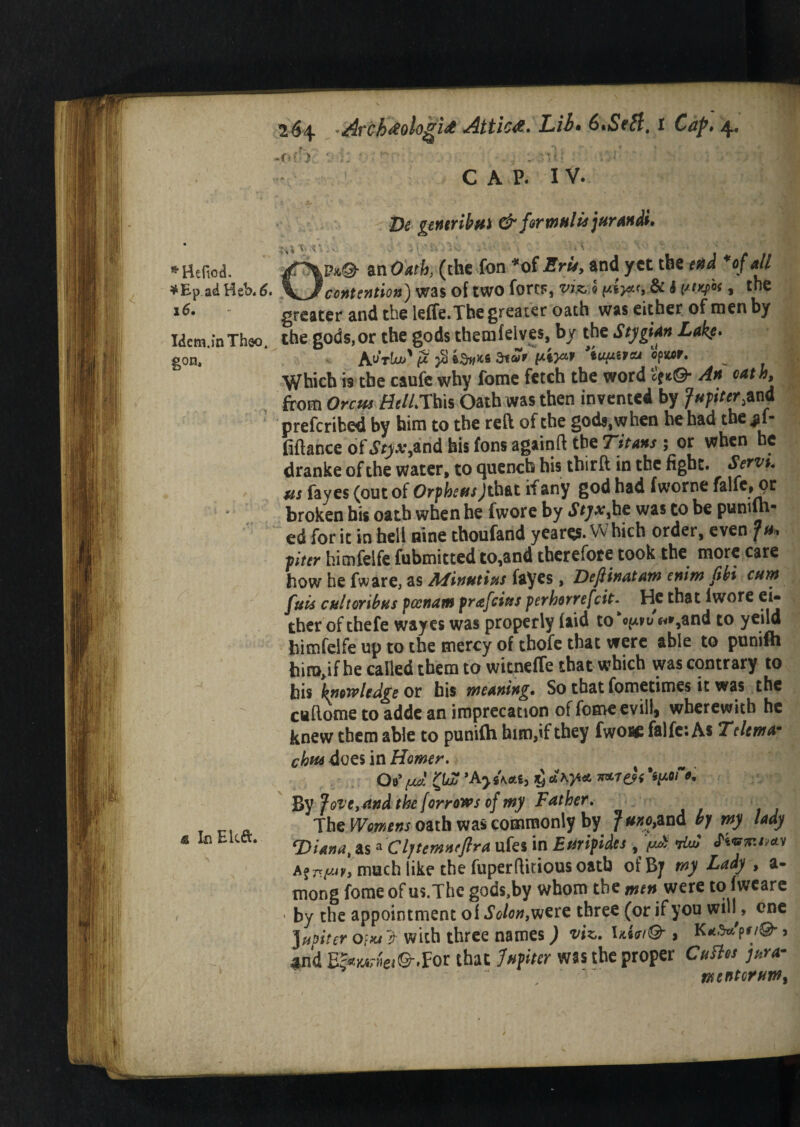 16. Idem.inThso. gon. <g In Elcft. 264 *Avch&oUgi& Attica. Lib* 6*Sett. 1 Cap* 4. .f.?V :■): !. . . ~/lU :• ' ' ;,| C A P. IV. De gentrihui & for mttlis juran di Op*,©- an Oath, (the fon “of Erie, and yet the end *of all greater and the leffe.The greater oath was either of men by the gods,or the gods themfelves, by the Stygian Lake. Au*tLu>' (Ji $ SiZt pty* ’timivoj opwr. Which is the caufe why fome fetch the word An oath, from Orem Bell.This Oath was then invented by Jupiter,and preferred by him to the reft of the gods,when he had the *1- fiftance of Styxjnd his fons againft the Titans ; or when be dranke of the water, to quench his tbirft in the fight. Servt. us fayes (out of Orpheus Jth&t if any god had fworne falfe» pr broken bis oath when he fwore by Styx^he was to be puniln* ed for it in hell nine thoufand yeares. Vv hich order, even Ju<* piter himfelfe fubmitted to,and therefore took the more care how he fware, as Min tains fayes, Dejlinatam enim fibi cum fuis cult or ib us pcenatn prafeius perhorrefeit- He that lwore ei¬ ther of thefe wayes was properly (aid to «%and to yeild himfelfe up to the mercy of chofe that were able to punifh hirc^ifhe called them to witneffe that which was contrary to bis knew ledge or his weaning. So that fometimes it was the caftome to adde an imprecation of fome evilly wherewith he knew them able to punifh him,if they fwoi* falfc: As Teltma- c^doesin Homer. Of [jul w&i'urt*. By Jove, and the forrows of my Father. The Womens oath was commonly by J uno,and by my lady T>iana, as *Cl]temneftra ufes in Euripides , ^ *dw fkmntntv much like the fuperftitious oath ofB/ my Lady , a- mong fome of us.The gods,by whom the men were to fwcare • by the appointment of Solon,vjere three (or if you wih , one Jupiter 0?*/ > with three names) viz. and E&nt*r»ei©-.For that Jhfiter was the proper CuBn jar a- tx enter urn.