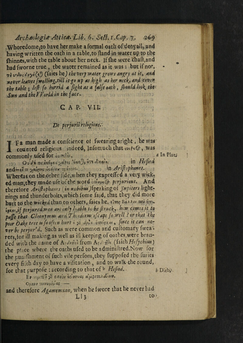 Archeologist Attics Lib. 6. Stft.r.Caf. 7. 24$ Whoredome-to have her make a formal oath of denyaJl* and having written the oath in a table,to ftand in water up to the (hinnes,with the table about her neck. ]f fhe were chaft,and had fworne true , the water remained as it was: but if nor, • (faies he) the very water grows angry at it, and stever leaves Jwe/Ung,till itge up as high as her neck,, and cover the table; lefl fo horrid a fight as a falfe oath, Jhuldlook^thv Sun and the World in the face. CAP. VIL De perjur'd religion?, ■ r I pa man made a confidence ot fwearingaright, he was counted religious indeed, lnfomuch that wPkQ , was a In Pluc; commonly ufed for lunGm, ed man^bey made ufe of the word hm<y*i®- perjurious. And . 1_L__ f 4i<jL/)«/i']fn^V,ino nf 'fuTrittYt lichf. Ter be perjur'd. Such as were common and cuftomary iwea- rers,lor ill making.as well as ill keeping of oathe$,were bran¬ ded with the name of A?cA»7?el from A(faith Hifychius) the puce where die oaths ufed to be adroiniftred.Now for the punifhmentof fuch vile perfons,they fuppofed the furies • every fifth day to have a vifitadon 5 and to walk^the round. for that purpofe -.according to that ofb Hefiod, b Di«bj>, and therefore Agamemnon, when he Iwore that he never had Ll3