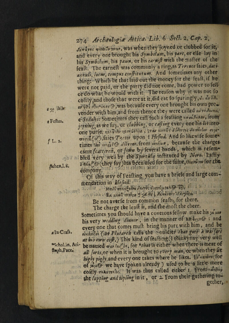 op ibibr •Fcftus.. f \j\ i» fifchcB.l.Si 274 Arch&%hgi# At tic#' Lib. 6 StfL 2. C&p% 2, A*ine was when they'joyned or clubbed for if, and every one brought bis Sjmbclxtn, his fart, or elfe lay in his Sjmbolutn, his faun, or bis ea^mfi with the mafter ol the feaft. The earned was commonly a l ing,as Terence faies,dati annuli, hcit), temfus conflitutatn. And iometimesany other tbin’g: Which he that laid out the money for the feaft,if he were not paid, or the party did not come, had power to feJh or dn what he would with it. The-reafon why it was not fo coftly,and thofe that were at it,did eat fo fpiringly ,J< «> ’>% cr^f ! >f'Iscci»«r©-,was becaufe every one brought his own pro». vender with him,and from thence they were called mtiJc/W e-Sidhks: Sometime* they call fuch a feafting *.*rL$ikor, from f)»»iW,as we fay, Or clubbing, or cafiing every one his /otinto one purfe, mi#i> >&i*CoK<t, %-reu mirSi SlStmt m;x- vi'tl l<?j, faies Ty.m upon 1 Hefei And fo like wife tome1 times tjro OTTeit'O' /Tniop, from emtu-y, becaufe the charges' xixtiz featured, or fo4* byfevml baodk, which * refem* . bled very well by tWSfm-tSllq inftituted by Nero. Lathy *«r,r^ft|fey faylbas'bdenufed for the fame, eumna fer-lhe- company: • ' ; ■ J « Of this way of Feattmg you have a brieft and large comr mer\dation in Befiod':Mi^^x * 13 ■ n *Li {Jf)r ** Al *' * mention in Beftod: ' \ '’ \ nvuW , : A‘ mkvZtivit JftujrW^ucxri^i^Q’ ’id-,'  •, r £jt ^ 1 “ _ /> y __1 _ fhorO Xilo A a->/w /iv ^ » -I ' v »r # * Be not averfe from common feafts-, for there. The charge tbe leaft is, arid the-moft the cheer. ^ Sometimes you fhould have a covetous fellow make his 5date his very wedilnr dinner, in the manner of aa%»©-: and everyone that comes muft bring his pate with him, and be *Tn'Craft. Kg* Plutarch calls the -SOfeMftfl*****1 artkrfare at bit cwn ct/ft.) This kind of feaftmgd tWnkymay very well *’chol.in. Ari- t,e name(j vw> for ‘■that is either5 whemthere is meat of S«ph.Pace. all Jorts,or when it is brought to ever} man, or wbenthey fit high pic/y,and every one takes where he likes. 'EiV«wV»(for of ;«V®- we h^ve fpoken already ) ufed to be a litt'e more coftly T»Jupj»vW. It was- thus called either 1. froM**** ’ the lapping and biffing in it, or 2. From their gathering to-