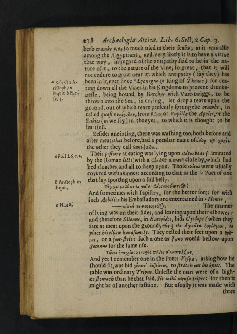 liftopb.m Equit h&.il fc. (€ Pod.U.C fc Anftoph.in Equic, f HU®. 278 Arch&ologU Attic#. Lib. 6*SeB, 2 3. herb ;rjt0*4r; was fo much ufed in their fealto „ as it was alfo among the A gyptians •, and very likely it is to have a virtue that way , in regard of the antipathy laid to be in the na¬ ture of it, to the nature of the Vine, fo great, that it will not endure to grew near it: which antipathy ( fay they) has ting down all the Vines in bis Kmgdome to prevent drunke- nefle, being bound by Bacchm with Vine«twiggs, to be thrown into the Sea , in crying , let drop a teare upon the ground, out ot which teare prefemly fprung the crambe, fo called quafi , from K^or Papilla the Applet or the £4^(3$ we lay) m theeyes, to which it is thought 10 be hurt full. Befides anointing, there was wafting too,both before and after meat\that before,bad a peculiar name ofJ’A^ the other they call Their poftttre at eating was lying upon txlvaj beds ( imitated by the Roman letti)mih a a mat* dole by,which had bed cloathes^nd all to fleep upon. Tbofe mvcu were ufually covered with skinnes: according to that m the b Poet of one that lay Iporting upon a full belly. fti&jav i* ftklffl £(/ffCLUUGTl®'! And fometimes with Tapillry, for the better fort: for with inch Achilles his Embaffadors are entertained inc Homr, —-m'mTi 79 vepivpioiQt. The manner of lying was on their fides, and leaning upon their elbowes .• and therefore Silenvu* in Euripides* bids Cyclops (when they fate at meat upon the ground) @l< 3 dymt<t vurffyat, u place his elbow handfomely. They relied their feet upon a tv{, or afoot- ft ele: fachaoheas Jano would bellow upon Somnns for the fame ufe. CMI%0W{ 7rfA{#Act^fi^eov, Andyetlrememberonein the Poets Vefpa, asking how he ftould fir, was bid £tar UJiivw* to fir etch cut hie \nees. The table was ordinary Tripus. Unlefle the man were of a high¬ er flomach than he that faid,^ mihi menfa tripes: for then it might be of another fafhion. But ufually ic was made with three