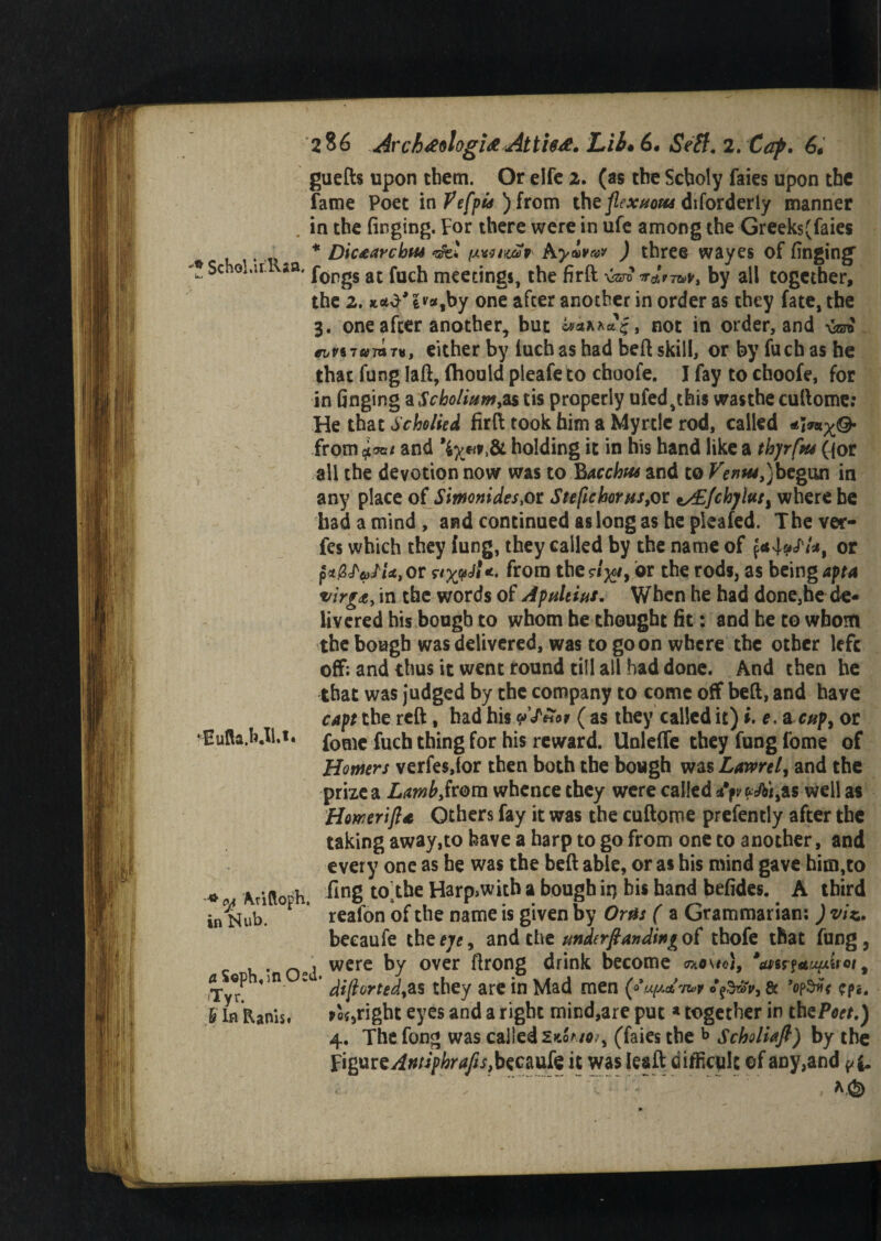 guefts upon diem. Or elfe 2. (as the Scboly faies upon the fame Poet in ) from the flext/ow diforderly manner . in the finging. For there were in ufe among the Greek$(faies * Dicaarchw (x^nav hyivn* ) three wayes of finging 8 Sch0l,ir sfl' forgs at fuch meetings, the firft by all together, the 2. **y |v*,by one after another in order as they fate, the 3. one after another, but a**xxae, not in order, and >W ^^S7«7ar«, either by fuch as had beft skill, or by fuch as he that fung Iaft, fhouid pleafe to choofe. I fay to choofe, for in finging a Scholium*as tis properly ufed,this wasthe cuftome: He that Scholied firft took him a Myrtle rod, called from foat and \y*v&L holding it in his hand like a thyrfpu ({or all the devotion now was to Bacchus and to Venus, ) begun in any place of Simonides Ste[ichorHs,or i/E{ch]lutl where be had a mind , and continued as long as he pleafed. The ver- fes which they fung, they called by the name of or pijgJV^or nxvJi*, from the?/^/, or the rods, as being apta virgdty in the words of Apultius. When he had done,he de¬ livered his bough to whom he thought fit: and he to whom the bough was delivered, was to goon where the other left off; and thus it went round till all had done. And then he that was judged by the company to come off beft, and have capt the reft, had his ( as they called it) i.c> a cup, or fome fuch thing for his reward. Unleffe they fung fome of Homers verfesjor then both the bough was Lavmly and the prize a Lamb,from whence they were called *VfrAi,as well as Howerift* Others fay it was the cuftome prefently after the taking away,to have a harp to go from one to another, and every one as he was the beft able, or as his mind gave him,to fing toThe Harp>with a bough ir> bis hand befides. A third reafon of the name is given by Oms ( a Grammarian; ) viz, beeaufe the eye, and the underfianding of thofe that fung, . were by over ftrong drink become 0mo\to}, — °P <in v diflortedyas they are in Mad men (fupd'w cp«. fright eyes and a right mind,are put * together in thePoct.) 4. The fong was called 2«oaso?y (faies the b Scholiaft) by the ii&meAntiphrafts,becmk it was Ieaft difficult ©f any,and ^ S ' ..- ( kEuHa.h.Il,i. * Ojj Aritloph. in Nub. Tyr. & In Ranisf