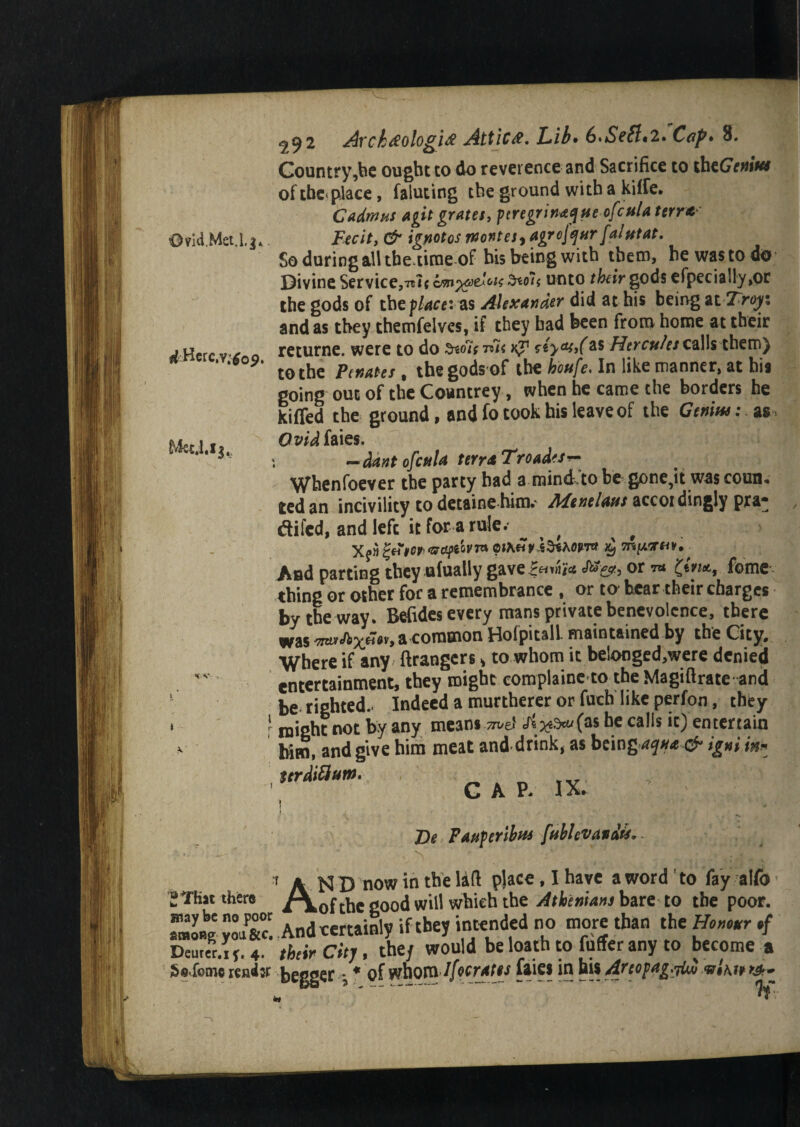 OvUi.Met.lg. ricHerC'-Vjtfo?. *c v . , £ That there way be no poor among you &c. Deurer.if. 4. JSnfome rend# 292 Arck#ologi# Attic#. Lib* 6>Scflt2. Cop* 8. Country,be ought to do reverence and Sacrifice to thcGVwiV*# of the place, faluting the ground with a kilfe. Cadmus agit grates, peregrinate ofcula term Fecit, & ignotos wontes, agrcjqur fa/utat. So during all the.time of his being with them, he waste do Divine Service,^ amw>A*k ?*oi< unto their gods efpecia!ly,or the gods of the place:as Alexander did at his being at Troy : and as they themfelves, if they had been from home at their returne. were to do ^oIstTk k? as Hercules calls them) to the Penates , thegodsof the houfe> In like manner, at his going out of the Countrey, when he came the borders he kiffed the ground , and fo took his leave of the Genius: as Ovid faies. —dant ofetila terra Troad'Sr- Whenfoever the party had a mind.to be gone,it was coun-. ted an incivility to detaine him.- Mentions accoi dingly pra- difed, and left it for a rule. , And parting they ufualiy gave£«™i* cft%, or t* £tm, feme thing or other for a remembrance , or to bear their charges by the way. Befides every mans private benevolence, there was '7tex&x**y> *common HofpitalL maintained by the City. Where if any Grangers > to whom it belonged,were denied entertainment, they might complaint-to the Magiftrate and be righted.- Indeed a murtherer or fuch like perfon, they might not by any means be calls it) entertain him, and give him meat and drink, as being>aqua & igni in* tirdtflum. CAP. IX. \ De Pauperibus [tiblevavdis. AN D now in the laft place, I have a word ' to fay alfo of the good will which the Athenians bare to the poor. And certainly if they intended no more than the Honour their City, the/ would be loath to fuffer any to become a bagger. * of whom Ifocrates faies in his Arcopagybi mlm &-