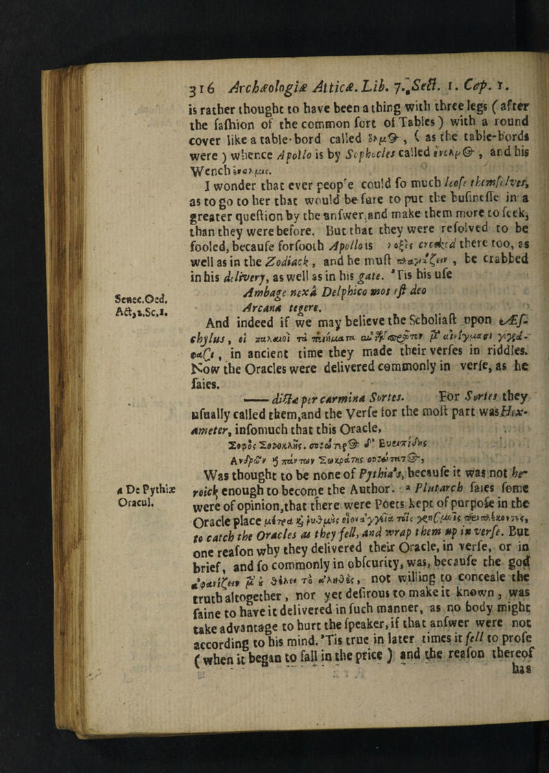 Seaec.Ocd. Aft3i.Sc.!. A De Pythiae Oracul. 316 ArchfologU Attic&.Lib. y^Seft. 1. Cep. t. is ratber thought to have been a thing with three legs ( after the falhion of the common fort of Tables) with a round cover like a table* bord called fopO-, ( as the tabic-bords were ) whence A folio is by So p bodes called map©-, and hi$ W^ench I wonder that ever peope could fo much Uoft tktmfiher, as to go to her that would before to put the Fufintfle in a greater queftion by the snfwer and make them more to feek3 than they were before. But that they were refoived to be fooled, becaufe forfooth Apollo is ?*$( crcd^cd there too, ss well as in the Zodiac k , and he muff crabbed in bis delivery, as well as in bis gate. *Tis his ufe Atnbage next Delphico wot eft deo Arcana teoere. And indeed if we may believe the Scholiaft upon vAdf. fhjlus, cl Trztxauo) to. rrt/HjtxarTt eu*s$^<©C$°TC* fit atnyu&fi 0*r/, in ancient time they made their verfes in riddles. Now the Oracles were delivered commonly in verfe, as he faies. — SQa per car min a Sortet. For Sortes they ufualfy called them,and the Verfe for the molt part was Bex- Ameter% infomuch that this Oracle, S,9po{ cvzdJ'* BvetTreJ^s Avfytfv »5 ^tPTCdy 'ZuKpATK 0Hj«l7Tt7@-, Was thought to be none of Pjthia% becaufe it was not hr roic\ enough to become the Author. * Plutarch faies feme were of opinion,tbat there were Poets kept of purpose in the Oracle place jui??d sy -m< ;k«£>T< ■afe*a*4iwm*f to catch the Oracles at they fell, and wrap them tip in verfe. But one reafon why they delivered their Oracle, tn verfe, or in brief, and fo commonly in obfeurity, was, becaufe the god T° not wil!in8 t0 conceale the truth altogether , nor yet defirous to make it known, was faine to have it delivered in fuch manner, as no body might take advantage to hurt the fpeaker,if that anfwer were not according to his mind. *Tis true in later times it fell to profe ( when it began to fall in the pries ) *nd the reafon thereof