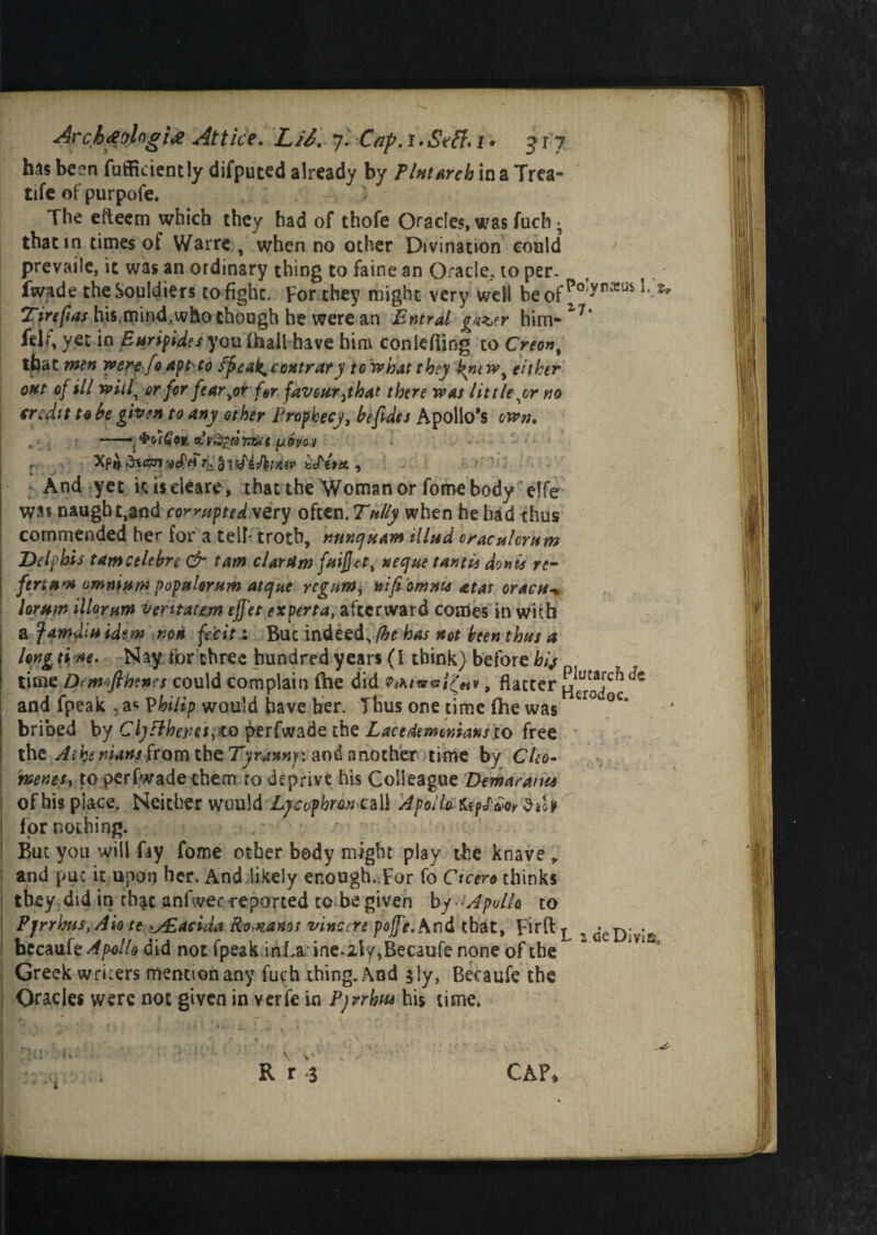 has been fufficiently difputed already by Tint arch in a Trea- rife of purpofe. The eitecm which they had of thofe Oracles, was fuch * that in times of Warre , when no other Divination could prevaile, it was an ordinary thing to faine an Oracle, to per¬ vade the Souldiers to fight. For they might very well beof^°:ynxus Tirefias his mind,who though he were an Entral gazer him- 1J% fel<\ yet in Euripides you (hall have him conlefiing to Creon% that men werefo apt to fpeak* contrary tow bat they knew^ either out of $11 will, or for fearer far favour yt hat there was lit tie,or m credit to be given to any other Prophecy, be fades Apollo’s own, —. [/hot Xp» dtisnaefn r:s . if tut. , .y-v: And yet kiseleare, that the Woman or fome body elfe was naugh t,and corrupted very often. Tuliy when he had thus commended her for a telF troth, mnejuam tilted oraculcrum Delphis tamcelebre & tam clarUm fuifact, neejue tantis donis re- fertum omnium populorum atque regumy nifaomnu atas oraeu* lorum illorum vent ate.m effet experta, afterward comes in with a famdiuidem non fecit : But indeed, (he has not been thus a long tine. Nay for three hundred years (l think) before £// time pemtfthenes could complain (he did P<A/«r*riV«v, flatter j^ut^rc^ and fpeak 5 a* Vhilip would have ber. Thus one time fhe was C*° GC‘ bribed by Cly fiberes^io perfwade the Lacedemonians to free the Aiht nians from the Tyranny-: and another time by Cho- htene.s, to perfwade them ro deprive his Colleague Demarants of his place. Neither would Lycophrm call Apollo. Uffm diU for nothing. / But you will fay fome other body might play the knave , and put it upon her. And likely enough. For fo Ctcero thinks they did in th$c anfwec reported to be given by Apollo to Pjrrhus,Aio te^£acida Bomanos vincere pojfe.hnd that, pirft ^ , ^cDitia becaufe Apollo did not fpeak inJLa ine.2ly,Becaufe none of the Greek wricers mention any fuch thing. And sly, Becaufe the Oracles were not given in verfe in Pyrrhus his time. R r $ CAP*