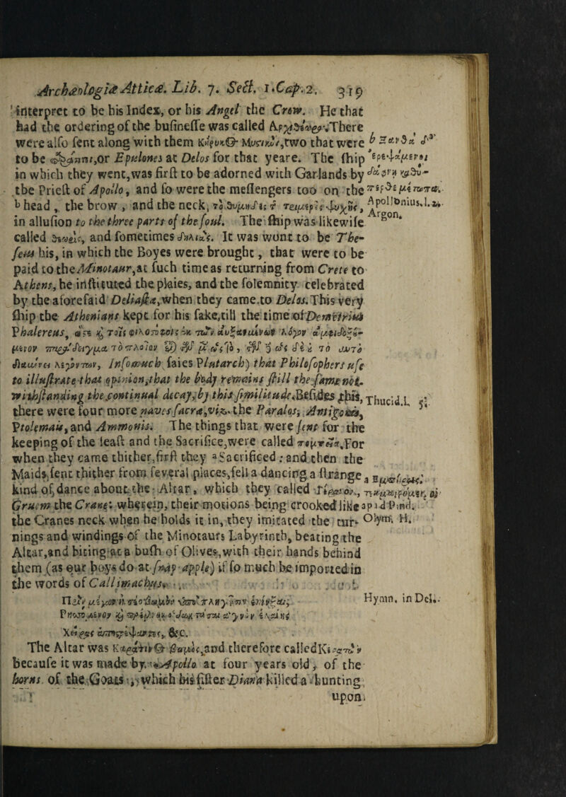 ! interpret to be bis Index, or bis Angel the Crtsv, He that bad the ordering of the bufinefle was called Ap^toV^vThere were alfo fent along with them tc^u*©* that were ^ S'* to be ^fom,or Epulonn at Delos for that yeare. The (hip in which they went, was fir ft to be adorned with Garlands by tbe Prieft of Apollo, and fo were the meflengers too on ch t> head , the brow , and the neck, 70 dv^nfu f rem*fu 4^»<, ^10^niUs^,2'v' in allufion to the throe parts of the foul. The fbip was likewife called and fometimes JVua*. It was wont to be The- fern his, in which the Boyes were brought, that were to be paid to the^»oM«r,at fuch time as returning from Crete to Athens, he irifti cured the. pkties, and the folemnity celebrated by the aforefaid Deliafta>when they came,to Delos. This very fliip the Athenians kept for his fake,till the time;of Z>«fp/>i«* Phalereusy ©ps tom whorotcis 7tft dv^atiuveot hoyov V-iiov TmgAAiyy.d.JO'Trhoiav y) $j fiftf'lbi SfS 3 cf( (Pi b 7 b dsrrb tflttuSvci Kiy>rmv, Infomuch^iaies Plutarch) that Philofophersufe to illufir.Ate that opinion tt hat the fadj regains ft ill thefamcnot* nithft finding the continual dec ay,by this fimil it tide <B.*fid'gs jjus, xhucid I there were four more naves facra9vi&* the Paralos, Antigomy 5‘ P/«/fand Awwonk. The things that were fent for the keeping of the leaft and the Sacrifice,were called 7r^T««,For when they came thither,fir ft they a Sacrificed; and then the Maids, fent thither from federal places,fella dancing a ftrange(1 E kind oil dance about, the - Ahar, which they p*I|ed Gruem the Crane', wherein, their motions being crooked like -ap-»d Pvnd. the Cranes neck when he holds it in, they imitated the tur^ nings and windings of the Minotaurs Labyrinth, beating the Altar,and biting at a bufh of Olives, with their hands behind them (as eur boys do at /W? apple) if fo much be impost edin the words of Callimachesjy ■ t- h ,t n^tVyAyarh ffio'Ul&pibv \ksv TMiy^nvHymn, in Del.. Vtfojv/AvG? it) 'Spitbl'« * a Ve&x 7« <ru tCyyly cumsps.yl'jj>?$ey&C. The Altar was $a^Lvand therefore cal!edK**?^% becaufe it was made by.^Apollo at four years old, of the horns of the G>ats -^which bisfiftejs Dmtlst killed a bunting