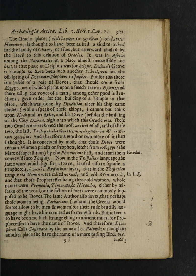 The Oracle place, ( n 7®&r or ) oi Jupiter Hammon , is thought to have been at firll a kind 01* School for the family of Cham, or Ham, but afterward abufed by the Devil to this delufion of Oracles. It was in Africa among the Garamantes in a place almod inacceflibie for heat,as that place at Delphos was for height. Dodonas Grove is thought to have been fuch another School, viz. for the off-fpring of Dodonaim,Nephew to Japhet. But for this there is a Fable of a pair of Doves , that fiiould come from i£gypt,one of which pitcht upon a Beech tree in Epirus,and there u(ing the voyceof a man, among other good inftru- dions, gave order for the building of a Temple in that place, which was done by Deucalion after his (hip came thither ( while I fpeakof thefe things, I cannot but think upon Noah and his Arke, and his Dove )be(ides the building of the City Dodona, nigh unto which this Oracle was. Thefe two Oracles are reckoned the mod ancient of all, and of thefe two, the lad. Te $ pMTUovrhn vuojmstzj *??<**& tutov ffl Ea.- aw xgvwer*”' And therefore a word or two more of it than I thought. It is conceived by mod, that tbofe Doves were certain Women prieds or Prophets, fetcht from ty£gypt (the Mart of fuperdition) by the Phoenicians fird, and from them Heicdet. convey’d into Theflaly. Now in the Theffalian language,the fame word which fignifies a Dove, isufed alfo to fignifie a prophetels,»! 7n\U. Euftatkius fayes, that in the TbeJJalian tongue o/d were calledand old Men , In UI.§. and that thofe Propheteffes being three old women, whofe names were Promenia,Timaratey& Nicandre, either by mi- dake of the word,or the fi&ion ofPoets were commonly fup^. pofed to be Doves.The fame Author alfo faye$,that perhaps thofe women being Barbarians (whom the Greeks would ‘ f fcarce allow to be men & women)for their rudfc brutifh lan- t guagc might have bin counted as fo many birds. But it leems to have been no fuch drange thing in ancient times, for Pro- phetdfesto have the name of Doves. And therefore Lycc- phron Calls Cajfandra by the name Paluwbes: though in another place fhe have the name of a more tailing Bird, vise. S f « ^ ■ - •*