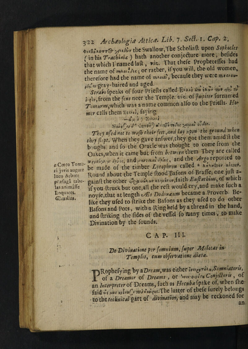 Coeco Toma* i jo vis augurs lico Arbare rxfaga tabu- asanimaffs anquaces, lUudkn* 322 Arch#ol«gi# Attic#- Lib. 7. Seft. r. Cap. 2, the Swallow,The Scholiaft upon Sophocles <' in his TrachixU ) hath another conjure more, befide* that which 1 named laft , *«. That thefe Propheteffes had the name of *»*«»’*<•, or rather, if you will,.the old women, therefore had the name of becaufe they were inicAia- vti-u gray haired and aged- . ~ , v Straleo [peaks of four Priefts called E»a*» «a»* dv m> i>tap,from the ft m neer the Temple, viz. of fvptter fornarned Tomurm,which was a name common alfo to the prielts- Ho* rmr calls them faying’ J I ) S*Wl'C/ ^ <smnj tin*!*nAf They fifed not to wafbtheir feet, and lay upon the ground when j they flept. When they gave anfwer5they got them amid it the boughs and fo the Oracle was thought to come irom the Oakes.when it came but from between them They are called vywiPept andyiwmju tyu x and the Argo, reported to j be made of the timber Lycophron called a Round about the Temple flood Bafons of Braffe, one juft a- gamftthe other KiifAnyv,faith Euflathsus^ of which if you ftruek but one,all the reft would cry,and make luc a noyfe,that at length Dodontum became a Proverb Be¬ like they ufed to ftrike the Bafons as they ufed to do other Bafons and Pots, with a Ring held by a thread in the hand, and ftriking thefidesof the veffel fo many times , to make ■Divination bv the founds. GAP. HI. J)eDivinatme per fomnium, fuper Mrfotas in Tempos, cum obfervaticne dUta* PRophefying by &Dream9ms either lyn^i^SomnUtons^ of a Dreams of Dreams , or Ww/><r« Conjtttoru , or an Interpreter of Dreams, fuch as Hecuba fpakc of, when ih* foid«% wUC^/«5?«.The 1 alter of thefe furely belongs tbthe technical part of divination,*^ may be reckoned for