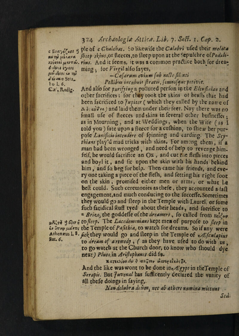 c EU'ct- «7W/ 3 P*e of £ Chalchas. £0 like wife the Calabri ufed their melota wini(di\*irct fieep styntyor fieeces,to fleep upon at the Sepulchre ofPoddi- yyAvoi ixtvrdu^ rius. And it feems, it was a common pra&ice bothfor drea* d'dva iym mjng . for Virgil alfo fayes, pa Wot tw / —C^arnm ovium fab r.oBe flhnti »:r2. ^ PtlUbus iitcttbtti* ftr*t#,fcmnofyHrpetivir. C^vRodig. And alfo for purifying a polluted perfon in the Eleufiniav and other facrifices: lor they took the skins ot hearts that had been facrificed to Jupiter ( which they called by the narre of A o'.uifi*) and laid them under their fecr. Nay there was no fmall ufe of fleeces and skins infevera! other bufineffe*; as in Mourning, and at Weddings, when the Wife (as I told you) fate upon a fleece for a cufhion, to (hew her pur* pofe Lanificio intendire of fpinning and carding. The Scy¬ thians play'd mad tricks with skins. For among them, if a man had been wronged , and need of help to revenge him- tfelf, be would facrifice an Ox , and cut fae fkfh into pieces andboyl it, and fit upon the skin with his hands behind him, and fo beg for help. Then came his friends, and eve¬ ry one taking a piece of the flefh, and fetting his right foot on the skin, promifed either men or arm?, or what he belt could. Such ceremonies as thefe, they accounted a faft engagement,and much conducing to the fuccefle, Sometimes they would go and fleep in the Temple with Laurel, or fome fuch fatidical fluff eyed about their heads, and facrifice to a BrizO) the goddetic o£the dreamers % fo called from b stAlti $Ghv« to fleep. The Lacedemonians kept men of purpofe to fleep in ir on rto (MtvTii the Temple of Pafuhia, to watch for dreams.- So if any were Athcnrusl. 3.^f^they would go and fleep in the Temple of ^£fculapius gac* to dream of a remedy , ( as they have ufed to do with us to go watch at the Church door, to know who fhouid dye nexc^ Plutovx Ariftopbanes did f®. 17- <2tr^«f9r atcmfUKOtrii' And the like wa&wont to be done WzALgjpt in tbcTemple of Serapis. But Juvenal has fufificently declared the vanity of all thefe doings in faying,. NmdMrAdtnm. nec ab <tth ere nmina mittim- &&