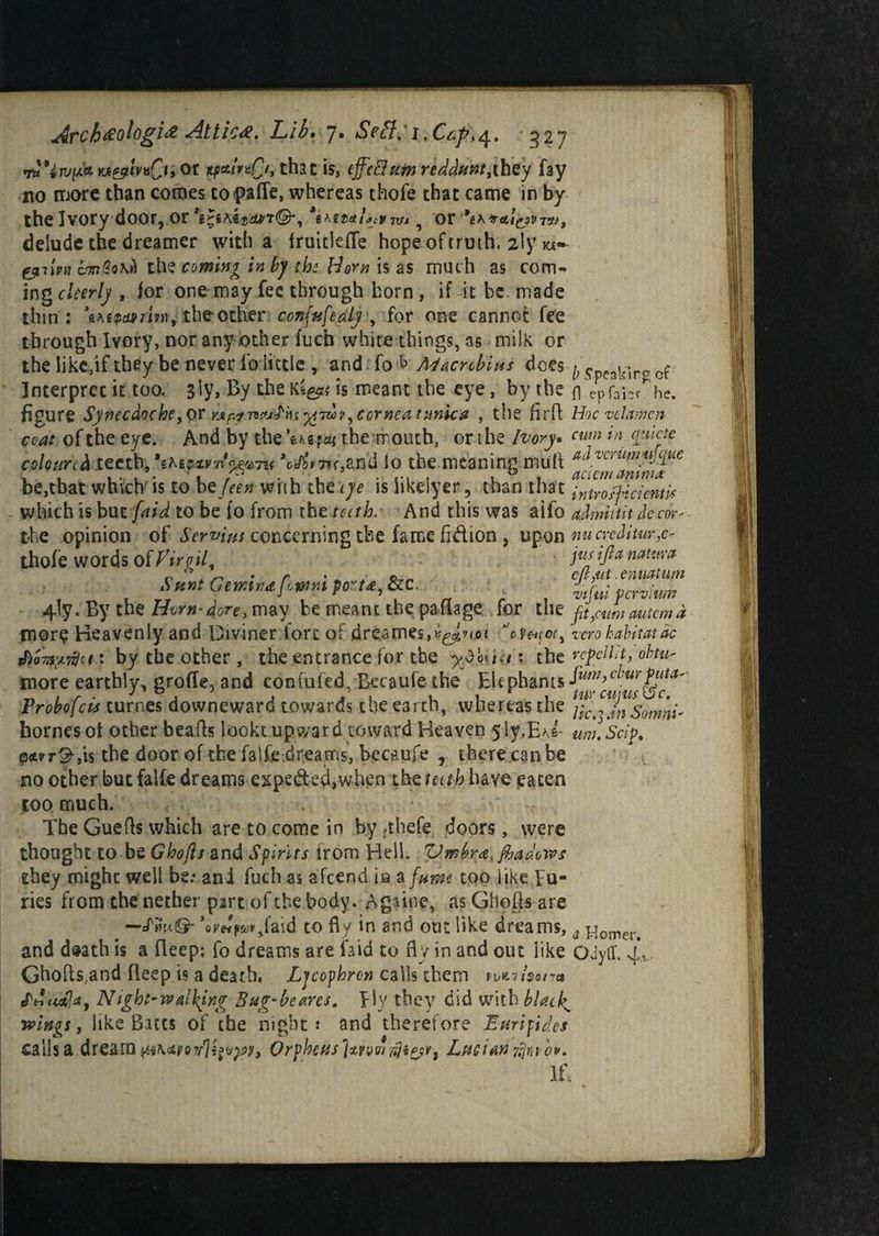 rti*iTV[x<trj&iv*Cl>or itfst/rs£/, that is, tffcBumredduntythey fay no more than comes topafle, whereas thofe that came in by the Ivory door, or 9 or 9eK*at£ivvu, delude the dreamer with a fruitlede hope of truth, 2ly i«- fynivn the coming in by the Norn is as muc h as com¬ ing ckerlj , for one may fee through horn , if it be. made thin : the other ccn\ufeaLy , for one cannot fee through Ivory, nor another fuch white things, as milk or the likc,if they be never io little , and fo A4acytbit*s does ^ <r^3lc-rcct- Interprec it too. sly, By the Ki&x is meant the eye, by the fl'epfaie^he. figure Synecdoche y pr -^7009y cornea tunica , the fird Hoc v cl amen coat of the eye. And by the W*aj the mouth, or the Ivory. cum 1)1 °yucte coloured teeth, 'ihtwntyepnt %A%T?f,and lo the meaning mud advcmmyiqtic be,that woven is to bzfeen with the tje is hkclyer ^ than that intr off identic which is but [aid to be fo from the teeth. And this was aifo admiint Jccor- the opinion of Serves concerning the fame fidion , upon nucreditur^ thofe words of Viroj[ juj 'lfi* naUr>'a Sunt Gemma p-tnnt port*, &c. ' «>' fc-vium - 4ly. By tbe Htrn dore, may be meant the pa da ge for the ft,cum mtemd more Heavenly and Diviner fort of dreames,^'?^ zero habitat dc fhoTay-tfn : by tbe other , the entrance for tbe yAfaio • the repellit, obtu- more earthly, grade, and confufed, Becaufe the Elephants ^dcu^uMl*' Probofcis turnes downeward towards the earth, whereas the fo^JnSoimi' homes ot other beads lookt upward toward Heaven 5ly.EA.s~ wn.'seip. <?<tvT&,\s the door of the fade dreams, becaufe , there can be no other but falfe dreams expe&ed,when the teuh.'have eaten coo much. Tbe Guefls which are to come in by *thefe doors, were thought to be Ghofls and Spirits from Hell. Vmbra.fhadows they might well be.* ani fuchas afeend ia a fume too like Fu¬ ries from the nether pirt of the body. Again?, as Ghofls are —efin/®- ’0r«p&r,faid to dy in and out like dreams, a Homer, and daath is a deep: fo dreams are faid to dy in and out like OJyff. 4, Ghofts.and fleep is a death, Ljcophrcn calls them fu>ni$srra fdao!*, Night-walking Bug-beans. Fly they did with blacky livings, like Batts of the night.* and therefore Euripides calls a dream Orpheus ]*rpw$i£?F, Lucian flub*. IL