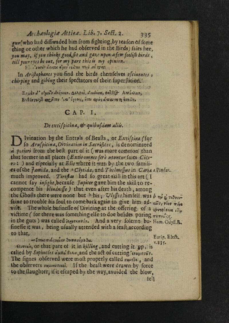 £*p(who bad diffwadcd him from figbting,by reafon Offome thing or other which he had obferved in the Birds) faies bee, you way-, ijy&» thinke good,[it and gAK,e upon aferx> foolifi birds , till jour eyes be out, for my part this is n*y opinion. Ei% 0*14no* ctetsM <t{jivn£zu /rx Tf<ts: In Arifiophanes you find the birds themfelves pfeinentes s chirping and gibing tbeir fpc&ators of their fuperflitioii .. •; • ■ ■ ' - 10 t ■ ■ *' 1 ii) Etui* «T* UC(JLtoV Jki^COQP, cAjyjWw, $«fj3v£jE A E\95r7Sf}S *&©*c£r«f3 ktw ■ - . , . -i- ■ , || • ; ■ . * •*'{.♦')- * GAP. I. Z)f extifpicina, 0^- quibufjant aliis. Divination by the Entrals of Beads, or Extifpina (for fo Arufpicina, Divination in Sacrifices, is denominated potion from the bed pare of it ( was more common' than that former in all places (Exfis omnes fete utvntvr faies Cice¬ ro : ) and elpectally at Elis where it was? by the two famili¬ es of the famida, and the a Clytidu, and T he l mejJus in Cari& s Pincfon. much improved. Tirefias had fo great skill in this art ( I cannot fay f«//|6r,becaufe Jupiter gave bim the skill to re- compence his tlindmjfe) that even after his death, among ; the Ghods there were none but b his * Vlyffes him fed was b rj ^ n$y&- faiae to trouble his foul to come back again to give him ad- kSTi vm vile. The whole bufinefTe of Divining at the offering of a cyw vi&ime ( for there was fomething eife to doe befides poring vsTtJbr. in the guts) was called U&ikq*■/*. And a very folemn bu- Hem. oityfl.BL, (ineffe it was, being ufually attended with a fead0according tO that, , ; r, - ri, a — QTmev&wexM So(Vct<ro{/.t&4. •• h _■ t y gj j C 0jTubs or that part of it in hilling, and cutting it $ip , is called by Sophocles and the a& of cutting The fignes obferved were mod properly called en^ux 9 and the obfervers If the bead were drawn by force to the daughter, ifitefcaped by the way,avoided. the blow, ted