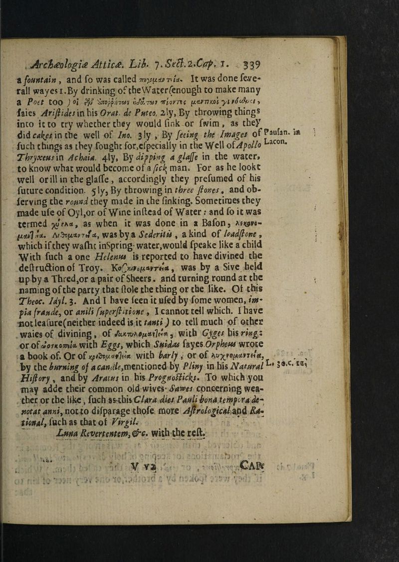 , Arcl#ologi# Attic#. Lib* y.Stli.^Caft. i. 339 a fountain, and fo was called It was done fe-ve- rall wayesi.By drinking of theWaterfenough to make many a Poet tOO ) °l rfyf ^roppinrav u</a7W» witmti [uivtimI yi Hfufoa > faies Ariftides in bis Orat. P/*re3, 2ly, By throwing things into it to cry whether they would fink or fwim, as they didr^/intbe well of /«o. 3 ly , By feeing the Images ofPaukn*m fuch things as they fought for,cfpeciaily in the Well of A folio Lacon* Thryxeus in A chain. 4-ly, By dipping a glajfe in the water, to know what would become of a fick^ man. For as he lookt r well or ill in the glaffe , accordingly they prefumed of his future condition. 5 ly5 By throwing in three ft ones. and ob- lervmg the round they made in the finking. Sometimes they made ufe of Oyl,or of Wine inllead of Water: and fo it was termed ^Va*, as when it was done in a Bafon3 liaflU. was by a Sederitu , a kind of had ft one, which if they waftu inSpring'water,wouId fpeake like a child With fuch a one Helenhs is reported to have divined the deftru&ionof Troy* , was by a Sive held up by a Thred,or a pair of Sheers, and turning round at the naming of the party that Hole the thing or the like. Ot this Theoc. Idyl. 3. And I have feen it ufed by fome women, inf pa frande, or anili fuperftnione, I cannot tell which. I have notleafure(neither indeed is it tanti) to tell much of other waiesof divining, of Jk>c7u*efjieti'leU, with Cyges his ring 1 or of aotKomU with Eggs, which Snidas fayesOrpheus wrote a book of. Or of xpfay.tf')**, with barlj , or of KuyjopMrti*, , \ by the burning of 4C4tf^,mentioncd by Pliny in his Natural3®,c‘*** Htftory , and by Aratas in his Prognottickj. To which you may adde their common old wives* Saves concerning wea¬ ther or the like, fuch as this Clara dies Pauli bona tempera de- not at anniy not to difparage thofe more Astrological) and Ra¬ tional, fuch as that of Virgil* Luna with the reft. . . ' r ! J ; f V V*