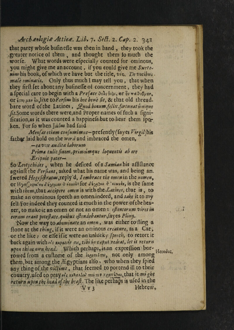 that party whofe bufinefle was then in hand , they took the ;greater notice of them , and thought them io much the worfe. What words were efpecially counted for ominous, you might give me an account, if you could givt me Sueto¬ nius his book, of which we have but the title, viz. De vocibus. male winatis. Only thus much 1 may tell you, that when they firft let about any bufinefle of concernment, they had afpccial care to begin with a Preface dee* 9*^, er h waSofytr, or iso) fter ?t/,like to Perfiu* his he bene fity& that old thread, bare word of the Latines, ^uodbonumfelixforisinAtumque /t/.Some words there were,and Proper names offuch a figni- fication,as it was counted a happinefsbut to hear them fpa- ken. For fo when Jtilsu had laid Aim fas etiam conftsmimus—prefently(fayes Virgil) his fathy lsid hold on the word and imbraced the omen, * —ea vox audita taborum Prim a tttlit fintm,frimimque loquentu ab ore >Eripuit pater-* So Leotychides, when he defired of a Samianhls affiflance againft the Per fans, asked what his name was, and being an, fwered Hegefefiratus, reply d, I embrace the omen in the nomen, or HynQ(sp«S'rvS'i^f/.ou <t oiawlv for t ’otayor, is the fame with them,that accipere omen is with thcLatines, that if, to make an omninous fpeech an omeaindeed, and take it to my felt.For indeed they counted irmuch in the power ofthehea¬ rer, to make it an omen or not an omen : eftentorum vires in eorum erant potefate^aibtts cftendebaHtur,fayes Pliny. Now the way to abominate an omen, was cither coding a done at the thing, if it were an ominous creature, as a Cat, * or the like; or eife if it were an unlucky fpeech, to retort it i)ack again with £-*’$• h«?<zahV m% tibi in caput redeat, let it return upon thine own had. Which perhaps, is an expreflion bor- ^^ rowed from acuftomc of the not only among them,but among the /Egyptians aifo * who when they fpied any thing of the viftims, that Teemed to portend ill to their couatry,ufed to pray w*>nv 7that it might return upon the head of the beafi.> The like perhaps is ufed in the ■y v x Hebrew-,