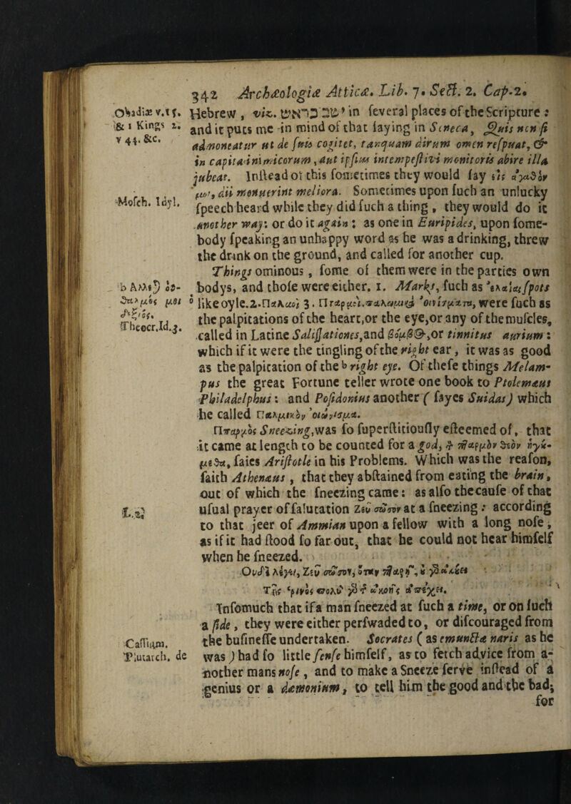 OWia* v.tf. i& i Kings x. v 44. &c. ■Mofch. Idyl. b ct- 3n> [A&( fj.91 fFheecr.Id.j. i,e ■Cafluuw. Plutarch. de ^42 Archaologia Attica* Lib* 7* 2. Ccrp-fi* Hebrew, vis. t£ttCi3'2£ ’ in feveral places of the Scripture : and it puts me in mind of that laying in S cnee a , guis not fi admntauir ut de fm6 cogitet, ranquaw dir urn omen refpuatr (2* in capitadmmicorum, ant if fit** internpeftizd menu oris abire illa jubeat. IniUadoi this fometimeg they would fay ut ayidbv 'ltd, dii rnoHHtririt weliora. Sometimes upon fuch an unlucky fpeech heard while they did fuch a thing , they would do it another way: or do it again ; as one in Euripides, upon fome- body (peaking an unhappy word as he was a drinking, threw the drink on the ground, and called for another cup. Things ominous, fome of them were in the parties own t bodys, and thole were either. 1. Marks, fuch as Wl^/jpa// ® likeoyle.2,»n**a4 3* nrsep^\.rss.Ka^J, were fuch as the palpitations of the heart,or the eye,or any of themufcles, called in Latine Salijjationes^nd Bou(2&>or tinnitus aurium : which if it were the tingling of the night ear, it was as good as the palpitation of the *> right eye. Of thefe things Afelaw pus the great Fortune teller wrote one book to Ptolemaut Pbiladelphus; and Pojidonius another / fayes Suidas) which he called caxpix&p ’oidytsua. nvaf^of Sneering,was fo fuperftitioufly efteemed of, that At came at length to be counted for a god, & rfappbv Znoir riyic faies Arijhtle in his Problems. Which was the reafon, faith Athenaus, that they abftained from eating the brain, out of which the fneezing came: as alfo tbecaufe of that ufual prayer of falutation zsu at a freezing: according to that jeer of Ammian upon a fellow with a long nofe, as if ic had flood fo far out, that he could not hear himfelf when he fneezed. Oi/cTi hiyu, Zi\j owVoy, Tjf €7oAOS /S'? C Tnfomuch that ifa man fneezed at fuch a time, or on fuch a ftde, they were either perfwadedto, or difeouraged from the bufinefle undertaken. Socrates ( as cmunBa naris as he was) had fo little fenfe himfelf, as to fetch advice from a- nother mans ac/*, and to make a Sneeze ferve inflead of a genius or a dawonittm, to tell hlmtbe good and the bad* for