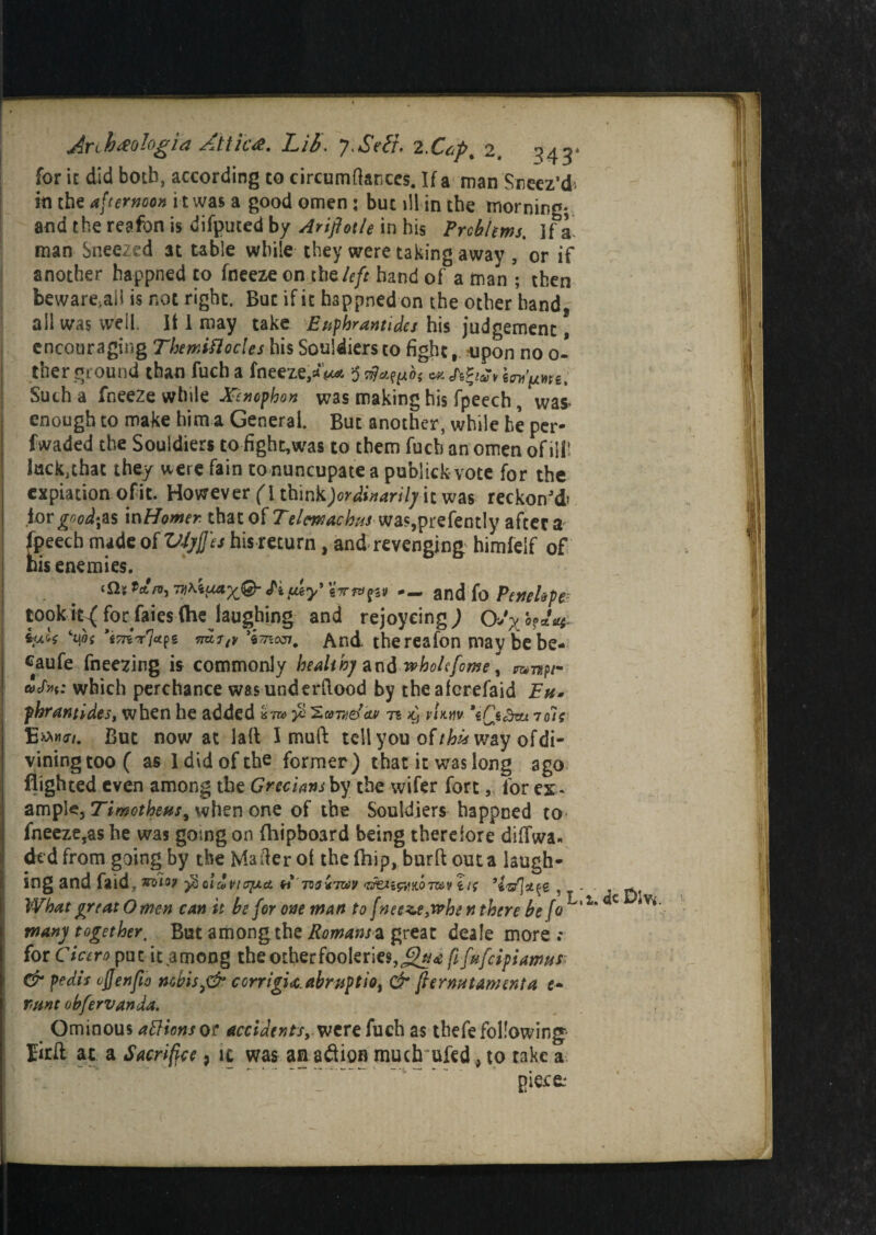 Arihmlogia Attics. Lib. J.Seti. 22. ^43* for it did both, according to circum(knees. If a man Sneez’d* in the afternoon i t was a good omen; but ill in the morning* and the reafon is difputed by Ariflotle in his Problems, if a man Sneezed at table while they were taking away , or if another happned to fneeze on the/eft hand of a man ; then beware.aii is not right. But if ic happned on the other hand, all was well. It 1 may take E up hr ant ides his judgement, encouraging Themiflocles his Souldiers to fight, upon no 0- therground than fuch a fneeze,aV $ssfafph cxAfyav int'pm. Such a fneeze while Xenophon was making his fpeech, was* enough to make him a General. But another, while be per- fwaded the Souldiers to fight,was to them fuch an omen of ill! luckjthat they were fain to nuncupate a publick vote for the expiation of it. However (I th\nk)ordinarily it was reckon'd’ iorgoodfis \nHomer thatof Telcwachus wa?,prefently afters fpeech made of VfyjJ'es his return, and revenging himfelf of his enemies. eftj V)\icxax@- Sifiey'sIrrupt — and fo Penelope? tooklt^for faies (he laughing and rejoyeing) 0>x°?*V i>j.U ’imr'ldf* And. thereafon may be be* caufe freezing is commonly healihj m& whohfome, which perchance wasunderftood by theaferefaid Eu. phran tides, when he added w yo 'Zcme/at -n ^ m«v 7 die Emw. But now at lall Imuft tell you oUhis way of di¬ vining too C as I did of the former) that it was long ago flighted even among the Grecians by the wifer fort, for ex ¬ ample, Timotheus, when one of the Souldiers happned to- fneeze,as he was gosng on (hipboard being therefore diffwa- dedfrom going by the Mailer of the Blip, burft outa laugh¬ ing and faid; y6oId What great Omen can it many together. But an for Cicero put it among the other fooleries, Qua fifufeipiamus; \ & pedis ojjenfto nobis,& ccrrigitabruptio, & permit Ament a e* runt obfervanda. Ominous attions or accidents, were fuch as thefe following Eirft at a Sacrifice 9 ic was an adion much ufed, to take a piece: VlOJAci (i 709V7Z09 , . be for one man to fneeze ,when there befoL>1 long the Romans a great deale more : dc Dlv*