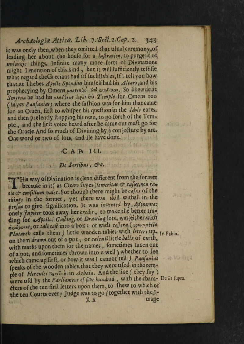 Archeologist Attic*- Lib. :j.'St€f.2:Cap> 2. $4$ ic was onely then,when they omitted that ulual ceremony,of leading her about the houfe fora luftratm, to purged* of mltickje things. Infinite many more-forts of Divinations might I mention of this kind , but it will fufficiently teihfie what regard theGrecians had of fuchBsbtes.lfl tell you how thatiit Thebes Apollo Spondius bimfelfbadhis Altars,and bis prophecying by Omens &n» So likewifeat Smyrna he had his xxwJ'oW his Tempk for Omens too ( fay.es Paufanias) where the falhion was for him thatcafne for an Omen, firft to whifper hisqueftionin the Jdots eares, and then prefently Hopping bis own, to go forth of the Tern-, pie, and the firlt voice heard after he came out mud go foe the Oracle. And fo much of Divining by a conjecture by art. One word or.two of lots, and He have done. •CAP* 11:1. * V V it * T)e Sortibus, &c. THis wayofDivination is dean different from the former becaule in U( as Cicero fayes>* merit as & cafusyno» ram tio & conftliam valet. for though there might bt cafus of the things in the former, yet there was skill withall in the pcrjo* to give (ignification. It was invented by Minerva: onely Jupiter took away her credit, to make the better tra¬ ding for tAfpolio. Cafting,oi Dram»g \ot$, \yaf$i&|terwiin or tali cafi into a box : or with tejfera{^u^ma flutarth calls them ) little wooden tables with letters up. inFablo. on them drawn out of a pot ^ or calculi little balls of earth, with marks upon them for the names, fometimes taken out of a pot, and fometimes thrown into a well) whether to fee which came upfirft, or how it was 1 cannot tell ) Paufanias fpeaks of the wooden tables,that they were u fed in the tem¬ ple of Hercules in Achaia. And the like ( they fay } were ufd by the Parliament of five hundred , with the ebara- Debs (upra^ ders of the ten firil letters upon them, to (hew to which of the ten Courts every Judge was to. go (together with thej- Xx mage