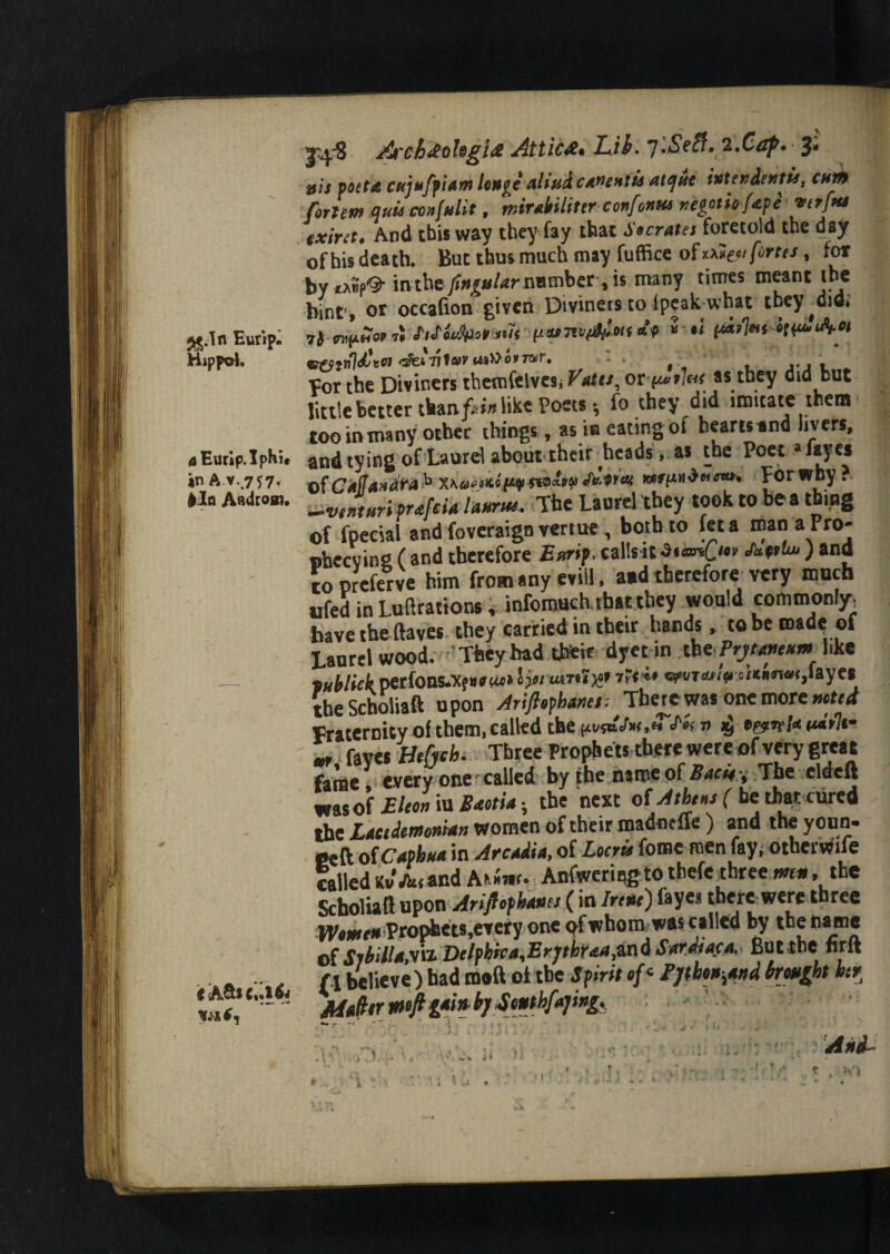 j^.Tn Bur ip. Hippo). tfEurip.Iphir in A v.757, |In A«drom. « A^iCrl6i At'chdofagi# Attic#* Lib. *j.Self» 2.Cezf>» 3* jj/j poet a cujuffiam huge aliud cadent ii at (jut inter den tie, cum forum Quia confulit, mirMiter confonna regotiofape verjMi txiret. And this way they fay that Socrates foretold the day of his death. But thusmuch may fuffice of*fortes, for byxAwp^- in the y*#£«/rfrnimber, is many times meant the bint, or occafion given Diviners to (peak what they^did* vr&tnjdlvoi ofei'nfav tt9»o*7»r. • ' , , Yor the Diviners themfelvcsi Votts, or^tht as they did but little better than f«in\\kt Poets * fo they did imitate them* toommany other things, as in eating of hearts and livers, and tying of Laurel about their heads, as the Poet *««• x>fCk([a»dra h x\0«*K0>9f«>*V «AUw ***PLor why } -ivinturl prafeia hum. The Laurel they took to be a thing of fpecial and foveraign vertue , both to feta manaPro- ohccvinfi ( and therefore Eurip. callsJnptu* ) and topreferve him from any evil!, aid therefore very much ufed in Luxations, infomuch. that they would commonly, have the (laves they carried in their hands, to be made of Laurel wood. They had their dyec in th*Prjme*m like ^Mickmions^^^lysi 7?r^ wwwV®'*««*<>fay«• the Scholiaft upon Arifiofhanes: There was one more voted Fraternity of them, called the pt/saefa ,«T« xj t***1im m fayes Btfytbi Three Prophets there were of very great fame every one*called by the name of Bacie\ The elded was of Eicon iu Baotia • the next of Athens ( be that cured the Lacedemonian women of their madneffe ) and the youn- Ceft ofCaphua in Arcadia, of Locris fomeroen fay, otherwife called Kv Jkt and Ariwr. Anfwermgto thefc three mu, the Scholiaft upon Ariflophanes (in Irene) fayes there were three Wmen Prophets,etery one ^fwhom was called by the name of Slbillaw Delphic a'Erjthr&afiW d S ardiaca. But the nrd (1 believe) had m«ft ot tbe Spirit of< Fjth*,*»dbrjmfbt htt JMtfitr mft g*> « b S <mthf»]ingy