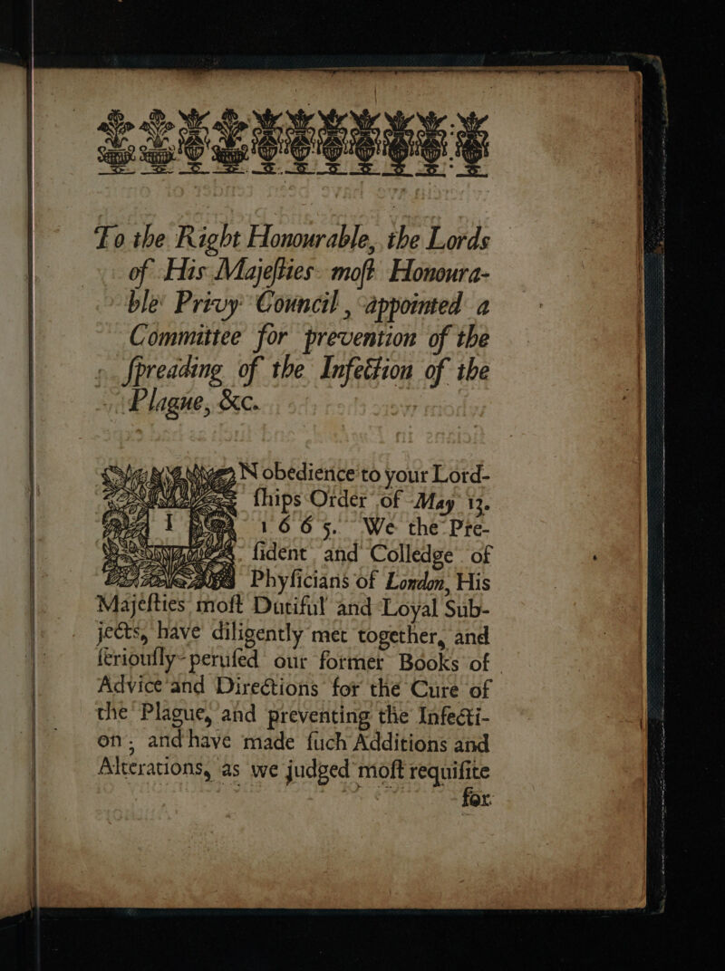 Fo the Right Honourable, ihe Lords of His: Majeſties moſt Honoura- ble: Privy’ Council . appointed a Committee for prevention of the | » fpreading of the Infeétion of the | Plague, &amp;c. a Waeeignve N obedience'to your Lord- Mave fhips Order of May 13. : me 1665. We the Pre- Eas 7 — ſdent and Colledge of CE} SAG Phyficians of London, His 7 Majefties moft Dutiful and Loyal Sub- jects, have diligently met together, and ferioutly-perufed our former Books of | Advice’and Directions’ for the Cure of the Plague, and preventing the Infe@ti- ~~ | on, andhave made fuch Additions and Alterations, as we judged’ moft eae or