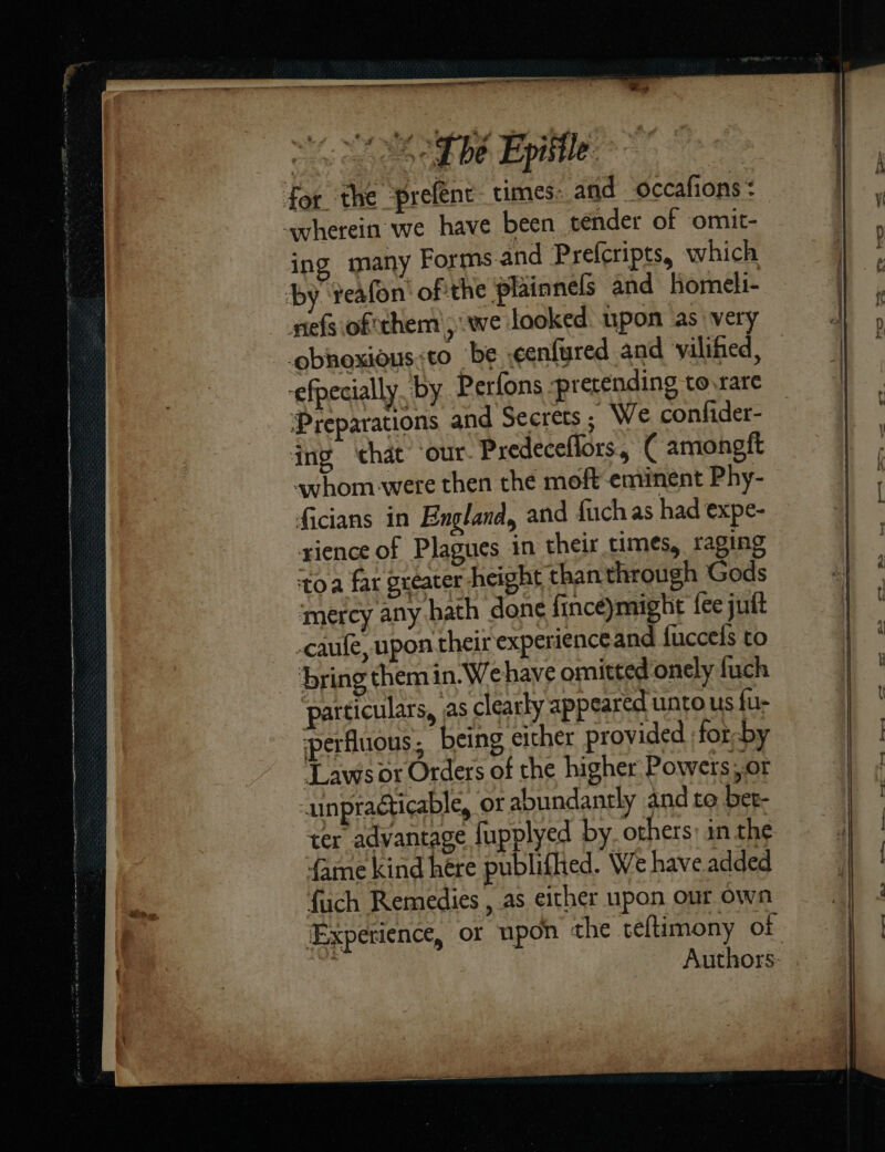 i eal — — —— TBE Lym⸗ ing many Forms.and Prefcripts, which neſs oſ chem; we looked: upon as very Preparations and Secrets ; We confider- ing that ‘our Predeceflors, ( amongft whom -were then the moft eminent Phy- ficians in England, and fuch as had expe- rience of Plagues in their times, raging toa far greater height thanthrough Gods mercy any hath done fince)might fee jutt caufe, upon their experience and ſucceſs to particulars, jas clearly appeared unto us fu- perfluous ; being either provided fot by ‘Laws or Orders of the higher Powers Of unpraéticable, or abundantly and to bet- ter advantage fupplyed by others: in the fame kind hére publifhed. We have added fuch Remedies , as either upon our own ‘Experience, or upon the teftimony ot : ) Authors: