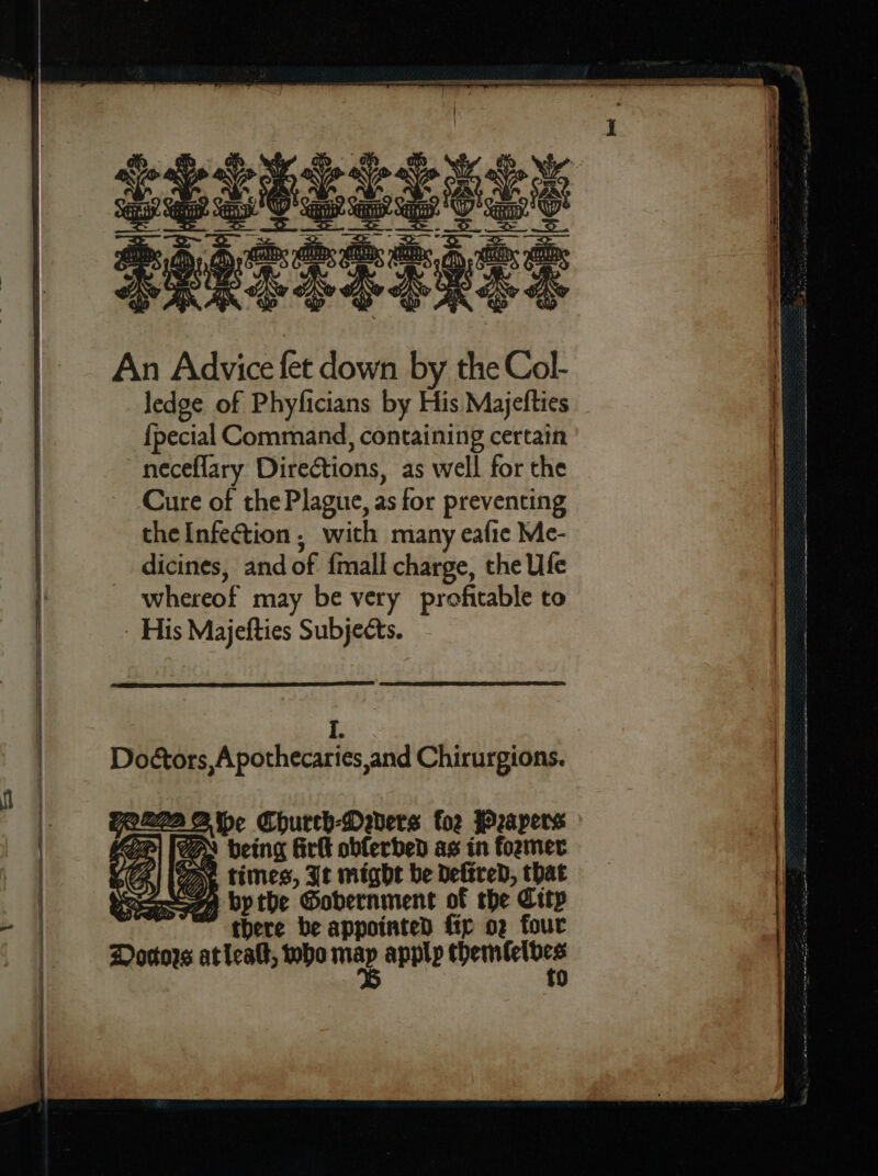 ap SeeTTe Tess An Advice fet down by the Col- ledge of Phyficians by His Majelties {pecial Command, containing certain neceflary Diretions, as well for the Cure of the Plague, as for preventing the Infection. with many eafie Me- dicines, and of {mall charge, the Ufe whereof may be very profitable to - His Majefties Subjects. I. Doctors, Apothecaries,and Chirurgions. TRAD Church-Dabers foe Peapers Se * being firlt obferded as in former vA oy. times, Jt might be Defired, that bpthe Gobernment of the City ~ there be appointed ftp o2 four Dorttors aticalt, who jae apply pasate —— E 3 , Se ee SS a Si A AICS Net TRE St ME aE