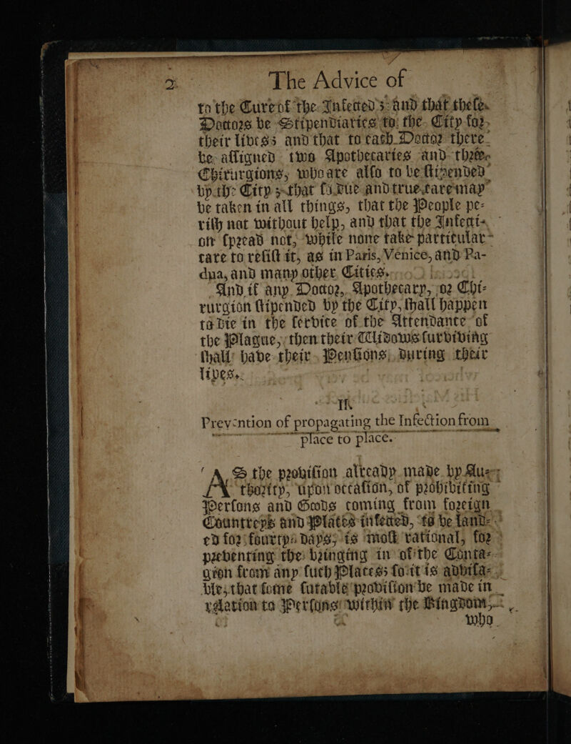 The Advice at : to the Curent the Inkected; dud that thele. Dottors be Htipendiartes ta: the. City toz, thetr livess and that to cash Doctor there. te afligned two Apothecaries and~thetec CEhirurgions, wheare allo to be ttinended bp: City sthat ſo due and true care may be taken in all things, that tbe People pe- rity nat without Help, anv that the Jntert- ofr (peead not, while none take particular cate to refill it, as in Paris, Venice, and Pa- dpa, and many other Cities. Lsin3G i “And if any. Docoe,. Apothecary, 02 Cht- the Plague, then their CCidows ſurbiving ſhall have their Penſions during their Th ™™ place to place. Perſons and Gods coming from forzeign peebenting the: bainging in otithe Conta⸗ — — — = —