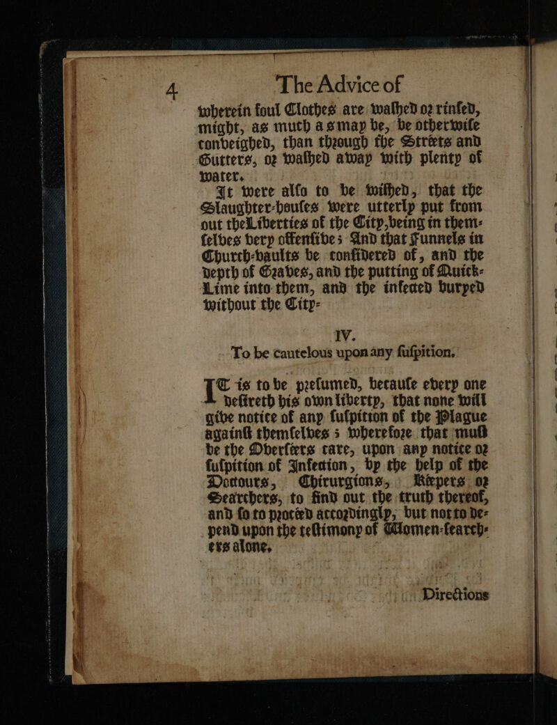 wherein foul Clothes are wathed o2 rinfed, might, as much asmap be, be othertorle conbeinhed, than theaugh the Streets and Gutters, oz waſhed away with plenty of water. | It were alfo to be wiſhed, that the Slaughter⸗houſes were utterlp put from out thelLiberties of the itp being tn them: {elbes berp offenfibes And that Funnels in Church-baults be confidered of, and the Depth of Graves, and the putting of Quick⸗ Lime into them, and the infected burped without the City⸗ IV. To be cautelous upon any fufpition, {* is tobe peefumed, becaule eberp one Deftreth his own liberty, that none will give notice of anp fulpition of the Plague again&amp; themſelves; wherefore thar mutt fufpition of Infection, bp the belp of rhe Doͤttours, Chirurgions, Keépers oz Searchers, to find out the truth thereof, and foto ported accogdinglp, but not to de- penD upon rhe teſtimony of Women-fearch: ers alone, | Directions nmi» tne i Fe, a