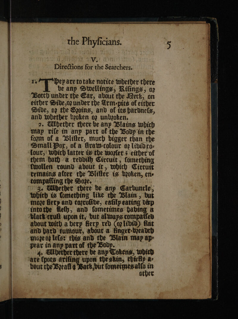 Directions for the Searchers. Ty ep are to take notice whether there be anp Swellings, Riſings, o2 Botch under the Car, about the Weck; on either Side, or under the Arm-pits of either Dive, 02 the Hains, and of its hardnefs, and whether beoken o2 unbeoken, 2. Ubether there be anp Blaine which form of a lifter, much bigger than the Small Pox, of a Hraw-colour o2 libid co⸗ lour, which latter is the woelers either of fwollen round about it, mbhich Circuit remains after the BWlifter is beoken, ens tompatling the Soe. | ‘34 WMhether there be anp Carbuncle, Moze fiety and corroſibe, eaſily eating disp into the flefh, and fometimes habing a about with a bery fierp red CogithiD) flat and pard tumour, about a finger-beadth moze or leſs: this and the Blain map ap- bout the Beealk ¢ Back but ſomeimes pine — — —