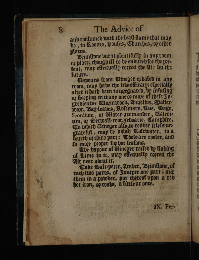 se a ORT. TD TLL 8 The Advice of and tonſumed with the leall flame that map in Booms, houles, Churches, or other p aces. oe Bꝛimlwne burnt plentifullp in any room o2 plate; though ill to be endured foz the pee: fent, map elfectually correct the Air foz the future. —— Wapours from Uineger exhaled tn any room, may babe the like etficacys efpectallp after it hath been impeegnated, bp infufing 02 feeping in itanp one oz moze of theſe Jn: gredientss CUormwood, Angelica, Patter: tort, Bayleabes, Rofemarp, Rue, Sage, Scordium , 02 WHater-germander , Ualeri⸗ um, 02 Setwall-root, sedoarie, Camphire. , To which Uineger allo,to render itlefs un | grateful, map be added Rofewater, toa fourth or third part: Cheleare cooler, and — {o moze proper foz bot ſeaſons. | The vapour of Gineger railed bp Haking . of Lime in it, map etfectually cogrest the Air neer about tt. — Cake Salt-perer, Amber, Beimlone, of m each two parts, of Juniper one part 5 mir ae them in a powder, put thereof upon a ted. = hot iron, oꝛ toals, alittle at ante,