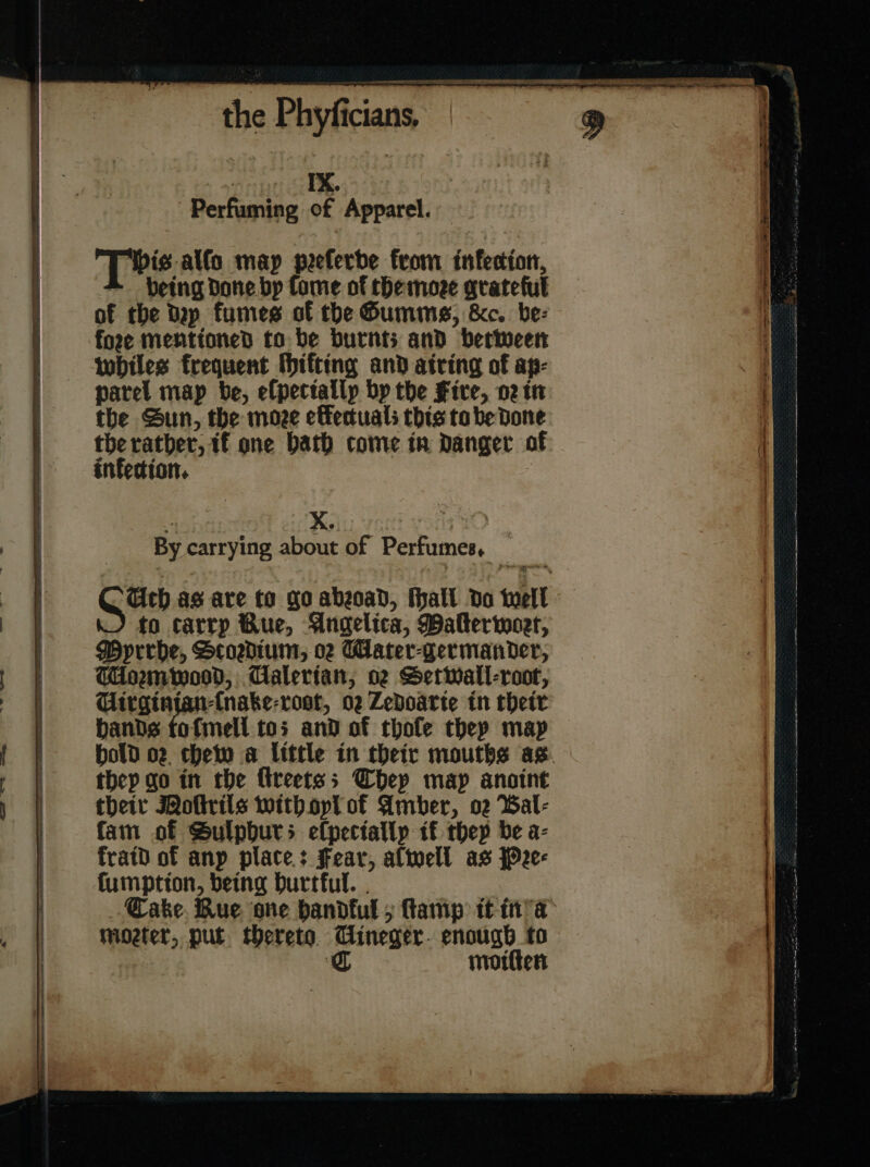 . f — ⸗ — the Phyſicians. eso Perfuming of Apparel. Pis alſo map peeferde from tnfecion, being Done bp fame of themoze grateful of the dap fumes of the Gumme, &amp;c. be: fore mentioned to be burnts and between whiles frequent ſhifting and atring of ap- parel map be, elpettallp by the Fire, or in the Sun, the moze efectuals this tobe Done the rather, tf one bath come in danger of infection. By carrying about of Perfumes, . to carrp Bue, Angelica, Malterwort, Myrrbe, Scosdium, o Wlater-germander, Tormwood, Calertan; oz Setwall-root, Uirginian-(nake-rost, 02 Zedoarte in their bands tofmell tos and of thoſe thep map they go in the fireetss They map anoint their Noſtrils with oyl of Amber, o2 Bal- fam of Sulpburs efpectallp tf they be a- kraid of anp plate: Fear, alwell as Pre⸗ fumptton, being Durtful. . Cake. Rue one handful 5 ſtamp it in a moeter, put thereto Cineger- enougb to C molten — — — — —— — —— — — — — ———— a ————— ——— = —