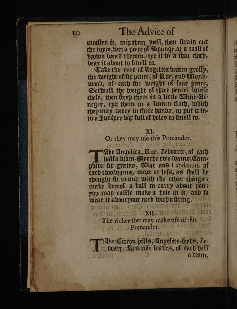 molten it, mix them well, then Gratin out Down beead therein, tye tt in a thin cloth, ~~ Take the! toot of Angelica beaten grotly, the weight offic pence, of Bue, and CUorꝛm⸗ wood, off cath the weight of four pence, Setwall the weight of theee pences bruiſe thefe, then ſteep them tn a little Mine⸗Ui⸗ neger, tye them in a linnen clorh, which thep map carry tn their hands, o2 put tt in⸗ toa Juniper bor full of Hales to finetl to. XI. 7 Or they may ufe this Pomander. Ake Angelica, Bue, Zedoarte, of each phire fir gtains, Way and-Labdanum of each two drams, moze o2 Lele, as thall be thought fit ra mir with’ the other things s make hereof a Dall to carrp ‘about pou; pou map eaſily make a bole in it, and fo mear it about pour neck with a living. JZ co ede IRM EOP alas Hee Fi _ * The richer fort may make tife of this Pomander. TAke Citron pills Angelita Lede, Ze- Adoary, Red⸗eroſe⸗leabes, of cach half tiie : a Dam, — — — ——— — — —