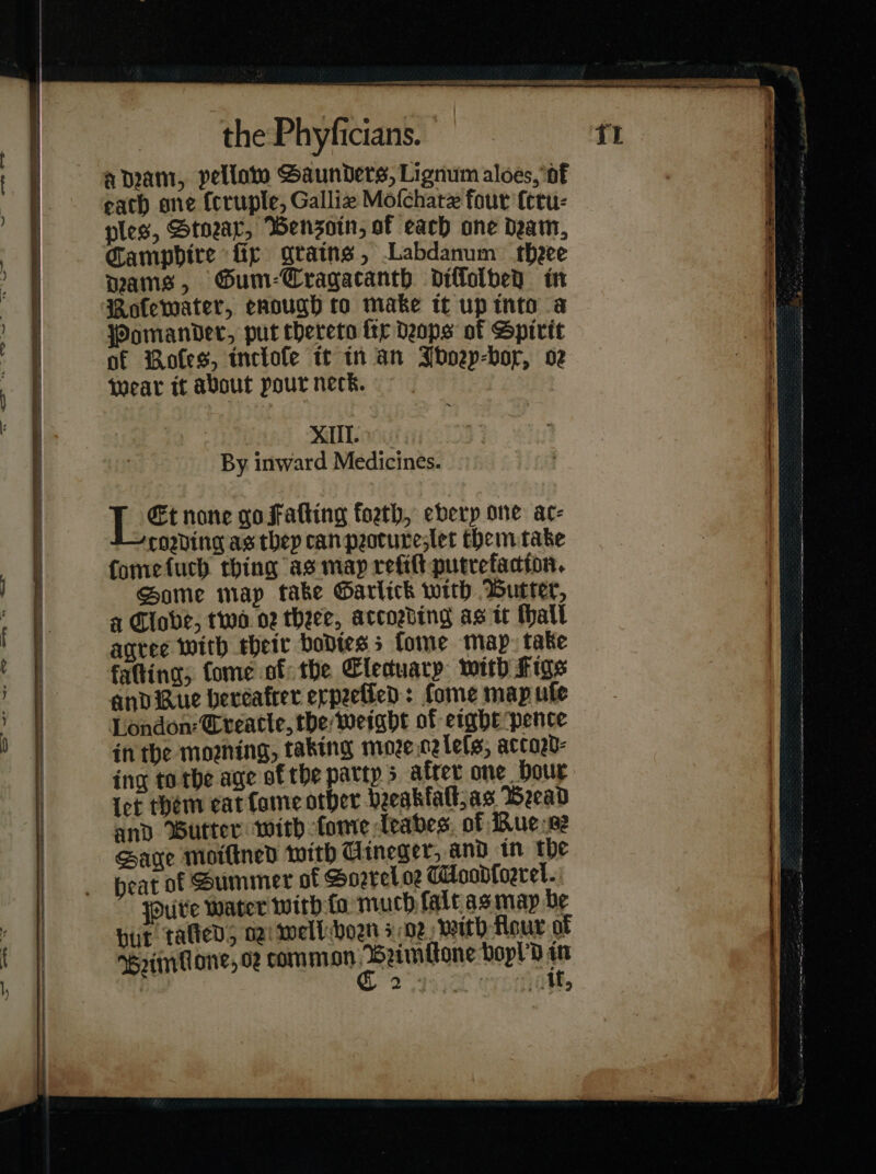 a IO — —* — — —ñ— — — — — — eR er NEY the Phyficians. amam, pellaw Saunders, Lignum aloes, of each ane (cruple, Galliz Moſchatæ four ſtru⸗ ples, Stoꝛax, Benszoin, of each ane deam, pams, GSum-Cragacanth diſſolved in Roſewater, enough to make tt up into a Pomander, put thereto ſix Deops of Spirit of Roſes, tnelole tt in an Whoep-bor, oz wear it about pour neck. fap) SMB By inward Medicines. Et none gofatting foeth, every one ac- coding as they can peotureslet them take famefuch thing as map refit putrefacton. Some map take Garlick with Butter, a Clove, two nz theee, accozding as it thall agree with their bodies 5 fome map: take fatting; tome of: the Elecuary with Figs andiRue bercafrer erpeetled: Lome map ule London: Gteatle, the weight of eight pence in the moshing, taking moze cz leſs, actord⸗ ing to the age of the partys after one Dour Iet them cat fame other bregklalt, as Beead and utter with ſome leaves of Ruese Saye moilined with Uineger, and in the beat of Summer of Sorrel oz MHoodfoeret. Pure water with ſa much lalt as may be but tated; ogi mell-boen soz with Hour of Sꝛimlione og common pene boyl'd