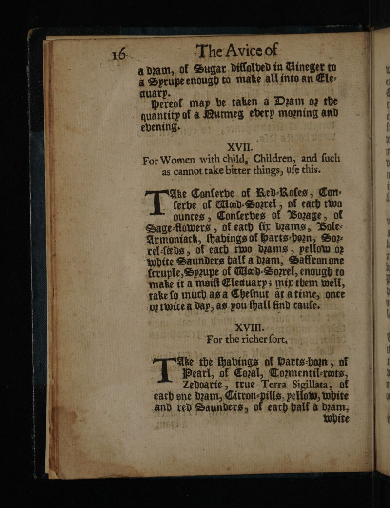 a nam, of Sugar. diflelded tn Cineger to a Sprupe enough ta make all into an Ele⸗ ctuary. hereok map be taken a Dram oz the _ quantity of a urmeg eberp morning and ebening. XVII. | For Women with child; Children, and fuch as cannot take bitter things, ufe this. : “Ake Conferbe of Ked⸗Koſes, Con- ferbe of Timbd-Goearel, of each two ounces , Gonferbes of Borage, of Gage Homers , of each fir Deams, Bole- Armoniack, Mhabings of Harts-heen, Soꝛ⸗ rel ſeeds, of each two deams , pellow oe white Saunders ball a Dam, Satiron one frruple, Speupe of Meop-Soorel, enough to make it a matt Elecduarps mix them well, take fo much. asa Cheſnut at atime, once drtwite a Dap, as-pou ſhall find cauſe. XVIII. ‘For the richer fort, Ake the fhabings of barts-bogr , of @ Pearl, of Coal, Cozmentil-rots, Zedoarie, true Terra Sigillata, of each she Deam, Citron-pills, yellow, white and red Saunders, of each half a * white — — — — — — — gS 2 — =~ = —