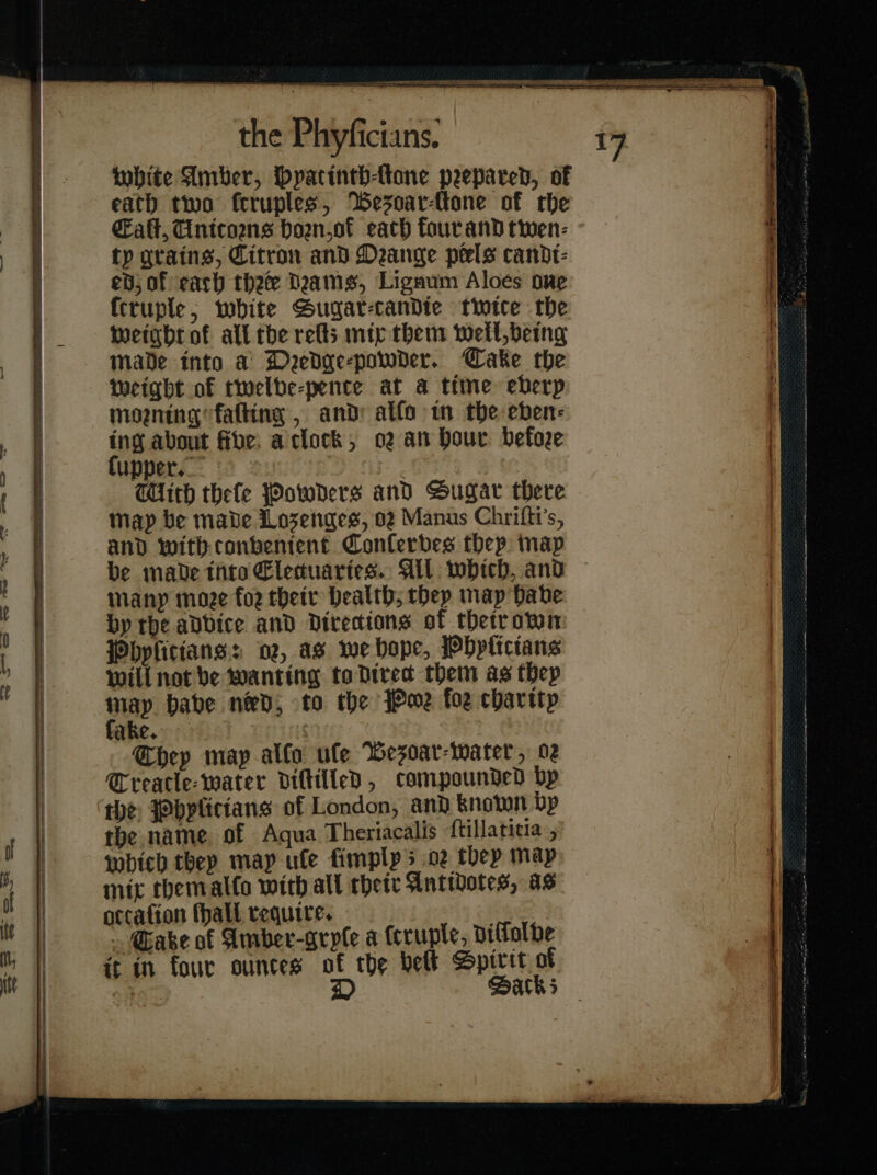 —— — nS 44 = t — — on” ee 0 a &lt;— =] &lt;—t- — a, — ws So TET EE EEE LS I white Amber, Hyatinth-Atone prepared, of eath two fcruples, BWesoar-ttone of rhe alt, Unitorns boan.of each four and twen⸗ tp grains, Citron and Deange pels candt- ed; of each thee Dams, Ligaum Aloés ove ſcruple, white Sugar-tandte twice the weight of all che relts mip them wellbeing made into a Deedge-powder. Cake the weight of twelve⸗pente at a time eberp mogning falling , and: alfo tn the eben: ing about five: aclock, o2 an Hour before ſupper. CUith thefe Powders and Sugar there map be mabe Lozenges, 02 Manus Chrifti’s, and with conbentent Conferbes they map be mabe thto Elecuaries. All which, and many moee for their Dealth; they map Habe by the adbice and directions of thetrown Phyſitians: 02, as we bape, Phyſicians Will not be Wanting to Dired them as Hep tay babe nev; to the Powe foe charity ake. ‘ Chep map alfo ule Wesoar-water, 02 Creacle- water diſtilled, compounded bp the Phyſitians of London, and known bp the name of Aqua Theriacalis ftillatitia , which they may ule fimplps oz thep map mic themal(o with all their Antidotes, as occafion ſhall require. . Gabe af Amber-gryle a (cruple, dillolbe it in four ountes a the belt Spixit of