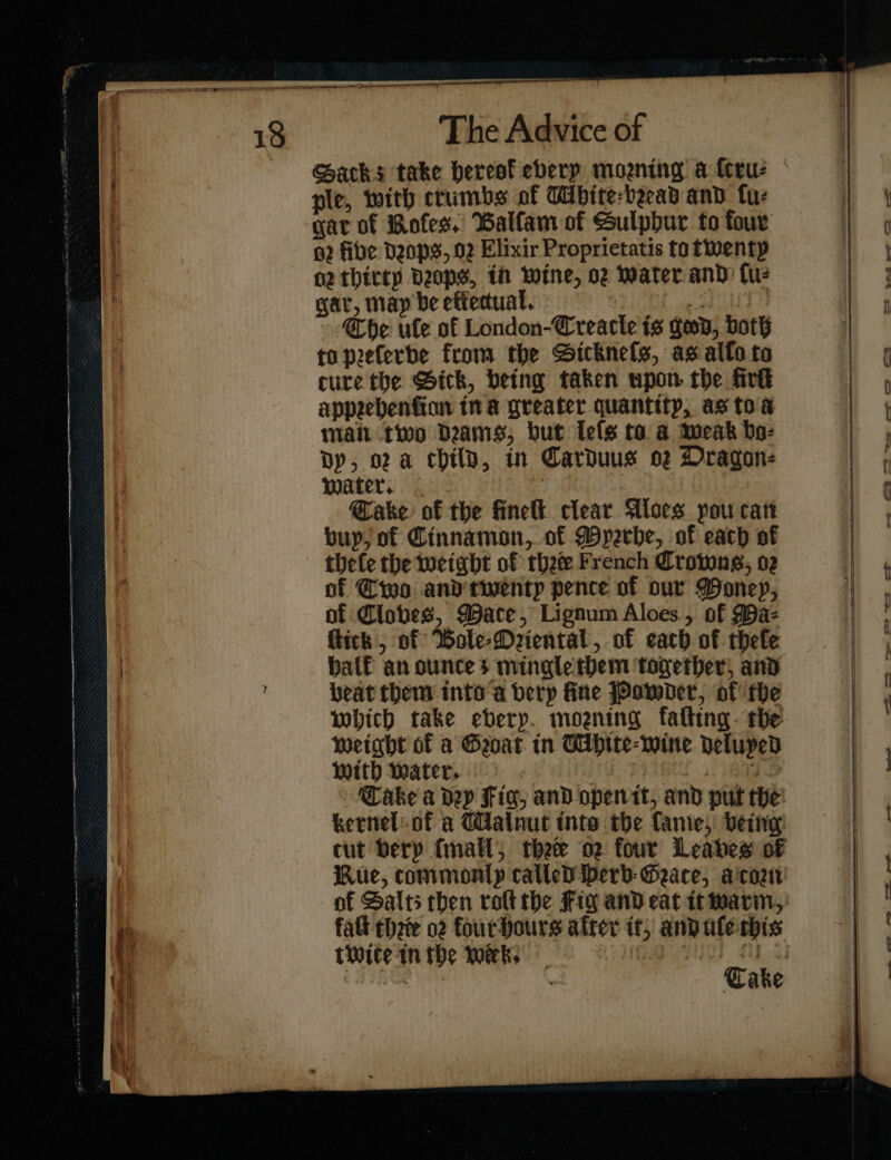 ple, with crumbs of Ubite-beead and ſu⸗ gar of Koſes. Balfam of Sulphur to four a2 five Deops, 02 Elixir Proprietatis to twenty nz thirty bps, in wine, oz Water and: tu gar, map be eftedual. its Che ule of London-Creacle is geod, both to peferbe from the Sicknefs, as allo to cure the Bick, betng taken upon the fre appechenfion tn a greater quantity, as toa mai two Dems; but leſs to a meak bo- Dp, og a chilp, in Carduus 02 Dragon: mater. Sake of the finelt clear Aloes pou cart buy; of Cinnamon, of Myꝛrhe, of each of thefe the weight of thee French Crowns, 02 of Cwo and twenty pence of our Woney, of Clobes, Wace, Lignum Aloes, of Ma- flick , of Wole-Deiental, of each of thefe half an ounces minglerbem together, and beat them into a berp fine Powder, of the which take eberp. moaning fafting. the weight of a Goat in Mhite⸗wine deluped With Water. | | RS 5: ae Take a dep Fig, and open it, and put the kernel: of a Walnut inte the fanie, being cut berp {mall thee o2 four Leabes of Rue, commonly called herb Gace, a corn of Salts then roltthe Fig and eat it warm, fall three 02 fourhours after it, and ule this tWwite inthe Wek, VG AOD £Uh 3) | : Cake