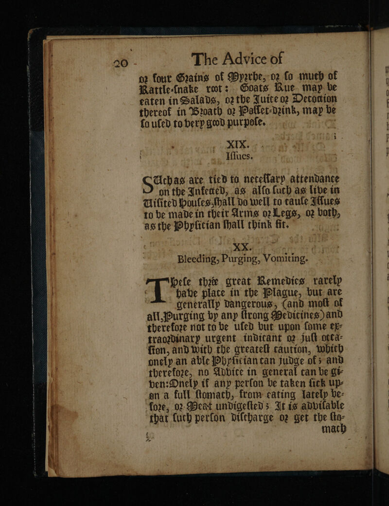 J o2 four Geains of Myrrhe, oꝛ fo much of | Rattle-(nake ret: Goats Bue. may be eaten in Salads, or the Juite oe Decoction thereof in Broach or Polſet⸗drink, map ve | fo ufed to bery geod purpoſe. : XIX. Iſſues. j J — | / F Uchas ate. ticd to necellary. attendance on the Inferred, as alfofuch as libe in Wifited Houles ſhall do well to caule Iſſues to be made in theit Arms or Legs, oz both, gg as the Phylitian Mall think fit, J Bleeding, Purging, Vomiting. nH ele thee great Remedies rarelp iz | é babe place in the Plague, but are generally Dangerous, Cand molt of all Purging bp any rong Medicines) and therefore not tobe ufed but upon fome ex⸗ traordinary urgent indicant or juſt ovca- ſion and with the areatell cautton, whith onely an able Phyſit ian tan judge ofs and therefore, no Abbice in general can be gi⸗ ben: Dnelp tf any perfon be taken fick up- ‘ana full ftomach, from cating lately be- = W fore, 02-Deat undigeltedDs It is adviſable ie | | mach ¥ eX EE —————— — —