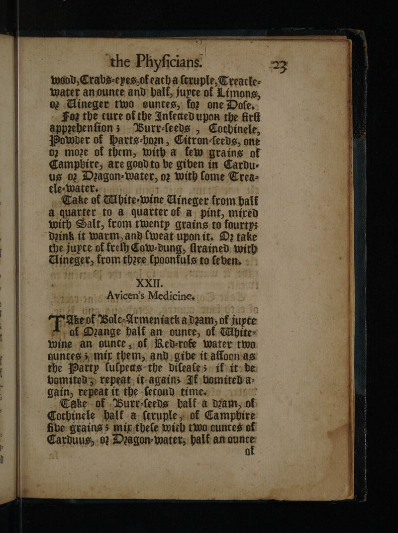 wend, Crabs-epes.ofeachalcruple,C reacle- water anounce and half, jupce of Limons, oz Aineger two suntes, foe one Doſe. . Foz the cure of the Infected upon the fir appeebentions Wurr-feeds , Cochinele, Powder of arts-hoen, Citron-feeds, one 02 moze of them, with a fem grains of Campbire; are good ta be giben in Cardu- us o2 Deagon- water, oz with Come Crea- tle⸗water. J Gake of Mhite⸗wine Uineger from half a quarter to a quarter of a pint, mired with Salt, from twentp grains to fourtys Dink it warm, and ſweat upon it. De take the jupce of frelh Cow-dung, ſtrained with Uineger, from there Cpoonfuls to feben, XXII. Avicen’s Medicine, 63 Ake ot Bole-Armeniack adam, of jupce =. of Deange half an ounce, of Wbhite- wine an ounte,. of BRed-rofe water two Huncess mic them, and, gibe tt affoonas. the Party fulpeds-the diſeaſe; if it be bamited &gt; repeat, it again; Jf vomited a⸗ gain, repeat it the ſecond time. Cake of Burr⸗ſeeds half a dam, of Cochinele Half a ferunle, of Campbire fibe grains + mip theſe with two ounces of OF