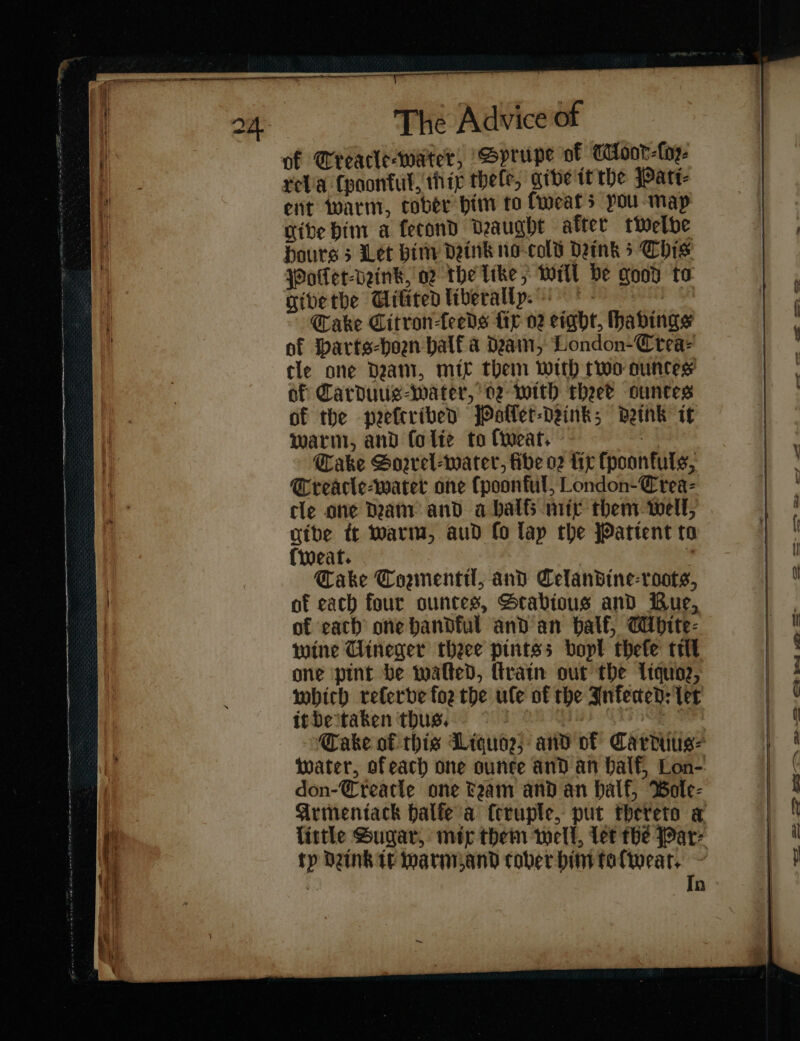 of Greacle-water, GSprupe of WMoor-Lop- relia Cooontul, hig theft, give tt tbe Pati⸗ eit warm, cober him to fweats pou-map give bim a fecond Deaught after twelve hours 5 Let him drink no-cold Denk 5 Chis Wolet-veink, og the like, Will be good to givetbe Gitited liberally. &lt; - Cake Citron-feeds fir 02 eight, Hhabings of Harts⸗horn balf a dain, London-Crea- cle one dram, mir them with two ountes’ of Carduus⸗water, 02 with theee ounces of the neeftribed jPaller-Deink; drink if warm, and folie to ſweat. Cake Sorrel-water, fibe 02 tir ſppoonfuls, Creacle-water one ſpponful London-Crea- tle one Dam and a balfs mir them well, give tt warm, aud fo lap the JPattent to (wear. 4 Cake Counentil, and Celandine-roots, af each four ountes, Stabious and Bue, of cach one handful and an balf, Mhite⸗ wine Uineger theee pintss bopt thefe tril one pint be walted, ſtrain out the Liquoa, which referve foe the ule of the Infected: ler itbeitaken thus. — — — — — tater, ofeach one ounce and an Half, Lon- tp Denk te warm and tober him toſweat. Tn oe ews eee —