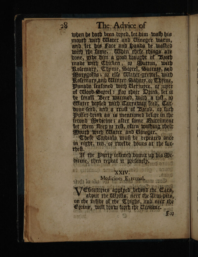 when be bath been Daped, let him waſh bis month with Cater and Gineger. warm, ‘and. tet bis face and ands be malbed with ‘the fame... ben, rhefe. rhings. are pone, gibe. Him a Good draught of Broth nade with Chicken, 02 Mutton, with Polematp, Chpme, Soarel, Succop, and Warpoolts s 02: elfe Mlarer-qrewel, with Kole mary and Cinter Sabory or Thyme, Panado feafoned with Ceriupce, oz uytce of Wood⸗ Sorrel: Faz their Dink, let tt pat Water hoplen with. Carraway (eed, outh With Harter and Uineger. Cheſe Cordials mu be repeated once rm Meu fen, “02. twelbe hours at: the fur- T Cy. | SIF the: Party infected vomit ub bis Bt- aad then repeat tt —39 — , XXIV! — Medicines ere Wetter applyed —7 — he — about the Wits, neer the Athi-pits, on the infide of the Thighs, and. neer ud in will Dea Cath the Cenouie. ·