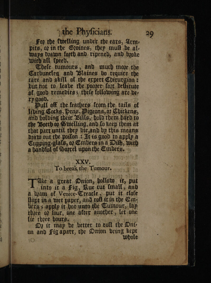 Foꝛr the ſwelling under. the ears, Arm: Pits, oz tn the Geotnes, they mult be al- waps Deamn foeth.and. ripened, and beoke with all, (peed. . Cbele.tumours, and much more, the care and skill of the erpert Chirurgion : but not to. leabe the poorer ſort deſitute of, good remedies 5 thele following are-be- rygood. — Nip ., Pull off the feathers fromthe, tatls of bing Cocks, Deas, Pigeons, o2 Chickens, and holding their Wills, Hold them bard to that part until thep Dte,and bp this means Daw out the. poifon.:.Atis good to apply a Cupping -glals, oz Embers in a Dith, with a bandful of Soerel upon the Embers. : XXV. . To break the, Tumour. T*ee a. great Onion, hollow tt, put .. into it a fig, Bue cut ſmall, and a beam, of. Venice-Creacle,,.put it. clofe Rope in a wet paper, and roftitin the Cin: bers.5.apply it hot unto the Cumour, lay theee or four, one after another, let one lie theee hours, ... . eas i M2 it map be better to voll the Oni⸗ on and Figapatr, the Onion being kept whole