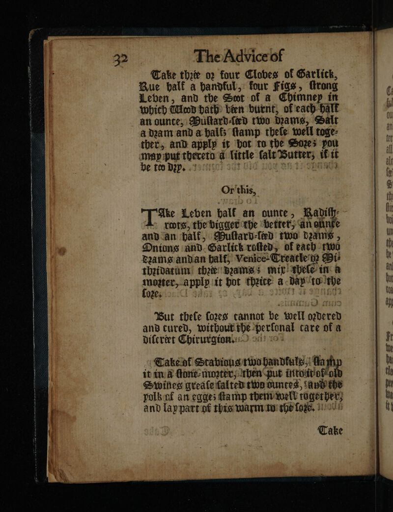 Rue balf a handful, four figs, rong Leben, and the Smt of a Chimnep in which Wad hath been burnt, of each Halk an ounce, MDultarbled two Dams, Sait a dram and a halts Ramp. thele well toge- ther, and apply is ‘bot to the Sozes pou map put thereto ad little fale Butter; i tt De teo Dep. . to On TSMR Or this, Ake Leben half an ounce, Madith- - rcots the bigger the better, ‘an onnte and an halk, MDultard-led two Hains , Onions and- Garlick roſted of each two drams andan half, Venice-Creacle'te Bt thridatum chee drams; mip hele in a — * apply it bot thrite a day “tothe ore. ai or 160 But thele fozes cannot De well ordered and cured, without he perfonal care of a diſtreet Chirurgton. o° Take of Srabions two handfuls ae a it in fone: neater; ben pub intout oſſo Dwwifies qreale ſalted two ounces, Savy che polbat an eqges amp them mel? rogerper; and lapnart of rhis marmite the ſoꝛze. Take