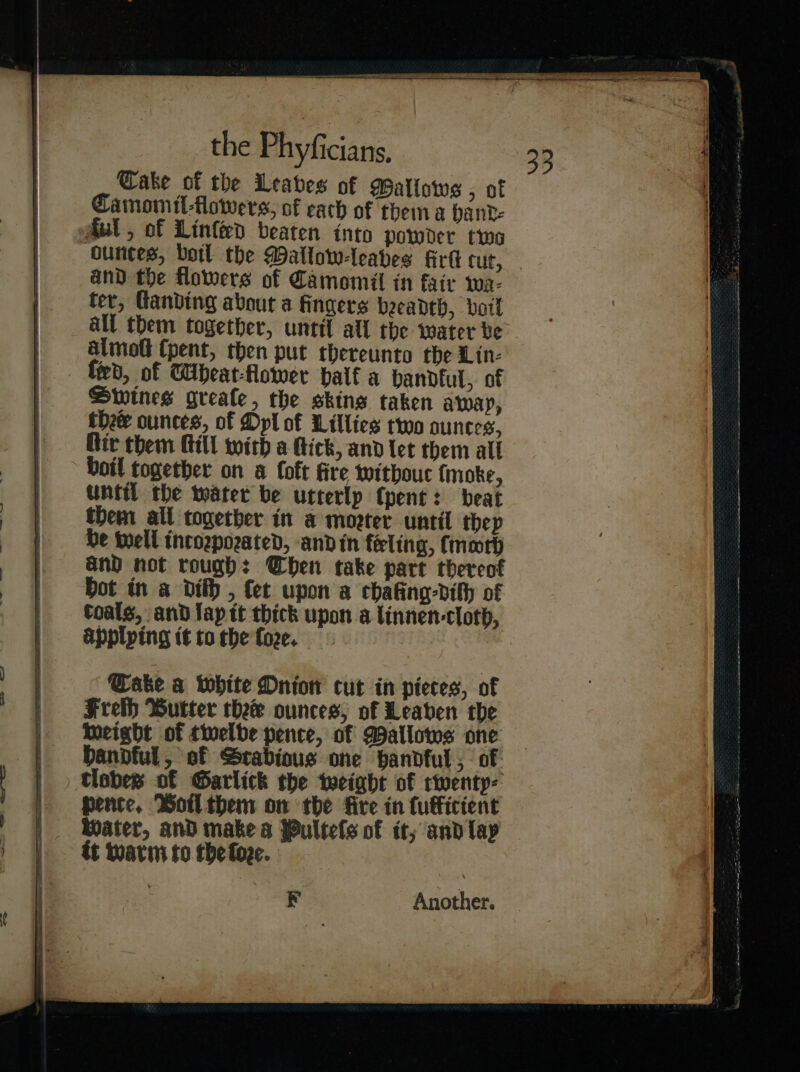 —_—— a — a Ss Cake of the Leaves of Watlows , of Camomil⸗flowers, of each of thema hand⸗ Mul , of Linſted beaten into powder two ounces, botl the Mallow-leabes firk cur, ter, Ganding about a fingers beeadth, boil all them together, until all the water be almolt (pent, then put thereunto the Lin- fied, of Wibeat-flower half a handkul, of Swines greale, the skins taken away, thee ounces, of Dpl of Lillies two ounces, Rir them Hill with a Hick, and let them all boil together on a foft fire withouc {moke, until the water be utterly (pent: beat them all together in a moeter until thep be well intorporated, and in feeling, {moth and not rough: Chen take part thereof bot in a dith , fet upon a chafing-dilh of coals, and fap it thick upon a linnen-cloth, applying it to the ſore. ake a white Onion cut in pieces, of Frelh Butter thee ounces; of Leaben the weight of twelbe pence, of Wallows one Dandful, of Strabious one handful , of: tlobes of Garlick the weight of twenty⸗ pence, Boil them on the fire in fuffictent Water, and makes Pulteſs of it; and lap tt warm to the ſore. * Another.