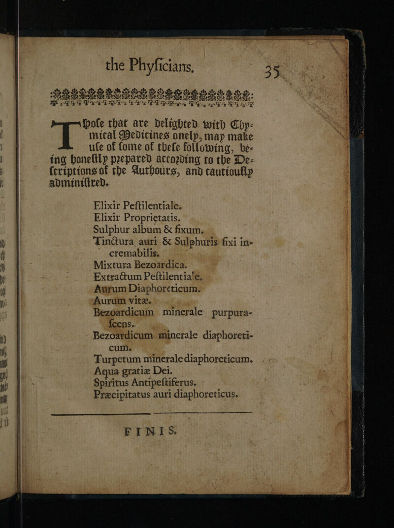 PRELEE RDG 2a Te ES ERR AE QR TRY CRS Se he: RR gg BIG, aE Me EG UR Elixir Peftilentiale. Elixir Proprietatis. Sulphur album &amp; fixum. Tindura auri &amp; Sulphuris fixi in- ~ cremabilis, Mixtura Bezoardica. Extractum Peftilentiale. Aurum Diaphoreticum. Aurum vite. | Bezoardicuin minerale purpura- {cens.. | Bezoardicum. minerale diaphoreti- cum. Turpetum minerale diaphoreticum. Aqua gratie Dei. Spiritus Antipeftiferus. - Precipitatus auri diaphoreticus. —— er = FINIS.