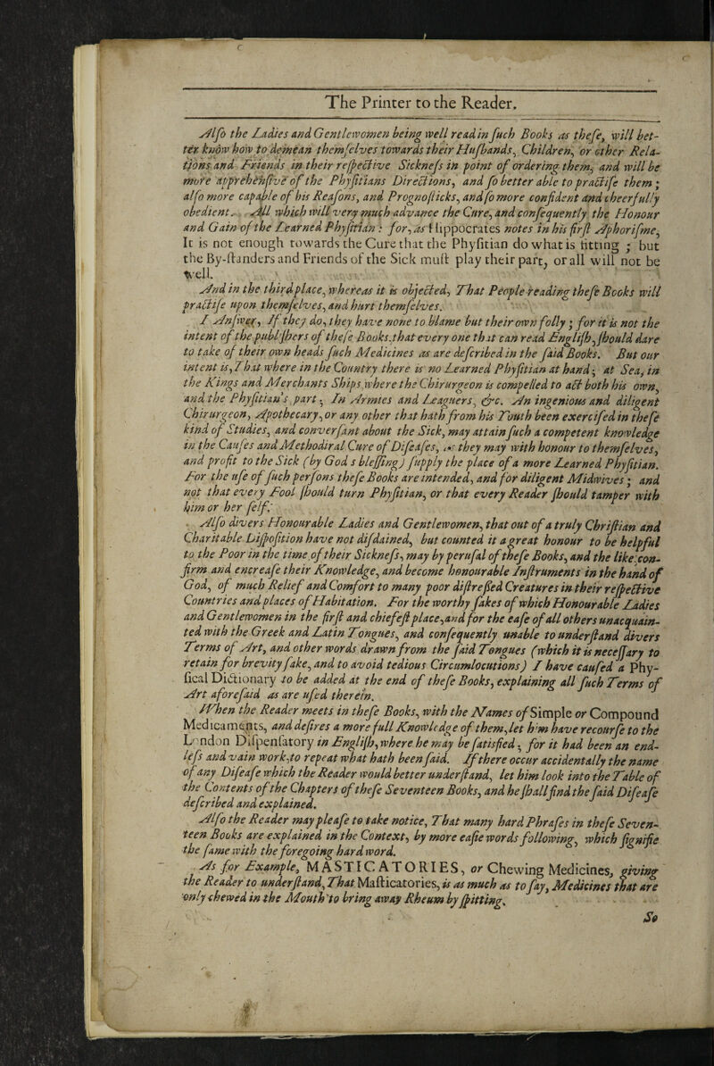 The Printer to the Reader. ^Ifo the Lattes and Gentlewomen being well read in Juch Books as thefe, will bet¬ ter know how to demean themfelves towards their Hnfbands^ Children^ or other Rela¬ tions and Friends in their relpecfive Sicknefs in point of ordering them^ and will be more app'rehehfve of the Phjfttians Directions ^ and fo better able to praltife them; alfomore capable of his Reafons, and Prognofticks^ and fo more confident and cheerfully obedient. which will very much advance the Cnre^ and confequently the Honour and Gain of the Learned Phyfirian: /(?r,^liippocraies notes in his firfi Hphorifme^ It is not enough towards the Cure that the Phyfitian do what is titting ; but the By-danders and Friends of the Sick mLid play their part, or all will not be teell. ' Hnd in the thirdplace^ whereas it is objected^ That People readingthefe Books will praltife upon themfelves^ and hurt themfelves. I Hnjwer ^ /f they do^ they have none to blame but their own folly; for it is not the intent of the publfhers of thefe Books.that every one that can read FngUjhfihould dare to take of their own heads fuch Medicines evs are deferibed in the faid Books. But our intent ishat where in the Country there is no Learned Phyfitian at hand; at Sea^ in the Kings and Merchants Shipsyvhere the Chirurgeon is compelled to all both his own^ and the Phyfitian s partLn Armies and Leaguers^ drc. An ingenious and diligent chirurgeon y Apothecary.^ or any other that hath from his Touth been exercifed in thefe kind of Studiesy and converfant about the Sicky may attain fuch a competent knowledge in the Caufes and Methodiral Cure of DifeafeSy they may with honour to themfelvesy and profit to the Sick (by God s blejfing) frpply the place of a more Learned Phyfitian. For the ufe of fuch perfons thefe Books are intendedy and for diligent Midwives; and not that every Fool fbould turn Phyfitiany or that every Reader fhould tamper with Ifim or her felf' . Alfo divers Honourable Ladies and Gentlewomen^ that out of a truly Chrifiian and Charitable Dijpofition have not difdained.y but counted it a great honour to be helpful to the Poor in the time of their Sicknefsy may by perufal of thefe BookSy and the likeicon- firm and encreafe their Knowledge.y and become honourable Infiruments in the hand of Gody of muyh Relief and Comfort to many poor difirefedCreatures intheir rejpellive Countries and places ofHabitation. For the worthy fakes of which Honourable Ladies and Gentlewomen in the firfi and chiefefi placeyand for the eafe of all others unacqudin- ted with the Greek and Latin TongueSy and confequently unable to underfiand divers T^rms of Arty and other words drawn from the faid Tongues (which it is neceffary to retain for brevity fake y and to avoid tedious Circumlocutions) L have caufed a Phy- fical Didionary to be added at the end of thefe Booksy explaining all fuch Terms of Art a fore faid as are ufed therein. fVhen the Reader meets in thefe Booksy with the Names of Simple or Compound Med ica m epts, and defires a more full Knowledge of them^ let h’m have recourfe to the Lmdon DSpenkMYy in Fnglifhywhere hemay be fans fed.for it had been an end- lefs and vain wor k-yo r epe at what hath been faid. Lfthere occur accidentally the name of any Difeafe which the Reader would better underfiandy let him look into the Table of ■the Contents of the Chapters of thefe Seventeen Booksy and he all find the faid Difeafe deferihed and explained. Alfo the Reader maypleafe to take notice. That many hardPhrafes in thefe Seven¬ teen Books are explained in the Contexty by more eafie words followingy which fignifie the fame with the foregoing hard word. As for Fxample, MASTICATORIES, or Chewing MedicineSj giving the Reader to underfiandy That Mafticatories, is as much as to fay. Medicines that are only chewed in the Mouthy0 bring away Rheum by f^itting^ - So .