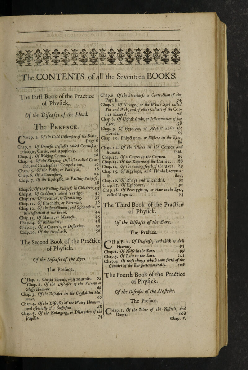 ^3S_ _3S_ JSL. The CONTENTS of all the Seventeen BOOKS: The Firft Book of the Practice of Phyfick. Of the Difcafes of the Head, The Preface. CHap. I. Of the Cold Difiem^er of the Brain, Page 8 Chap. 2. OfVrovpfie Vifeafes called Coma,Le- thargic, Car us, Apoplexy. ^9 Chzp.S* Of ffakingCotm* Chap. 4. Of the Sleeping Difeafes called Cato- che, and Catalepfis or Congelation, 16 Chap. 5. Of the Palfe, or P2r^]yiis, 18 Chip. 6. Of a ConvuIftoH, 2 4 Chap. 7. Of Epilepfie, or Falling-Sicknejs, Chap.S. Of the f alling-Skhnefs in Children, Chap.^. Of Ciddinejs called Verngo. 35 Chap.io, Of Ttemor, or Trembling, 37 Chap. 11,0/ Phrenitis, or Phrenzte, 3 8 Chap 12.0/ thelmpo(ihumey and Sphacelus, or Mortif eatidii of the Braht, 44 Chap, 13.0/ Mania, or Madnefs45 Chap.14. 0/Me/48 Chap.15. Of a Cimxh, or VefuxioH, 50 Chip.i 6. Of the Head-ach. The Second Book of the Praaice of Phyfick* Of the Difeafes of the Eyes, 'i The Preface* . , Chap.5. Of the Straitnefs or Contraction of the Pupilla. • 74 Chap. 7. Of Albugo, or the White.Spot, called Tin and Web, and f other CoJours of the Cor¬ nea changed. Chap.S, Of Ophthalmia, or Inflammation of tjoe Eyes, 78 Chap. p. Of Hypopio, or Matter under the Cornea. 85 Chap. 10, Phlydaense, or Blifiers in the Eyes, Chap. II. Of the Vlcers in Cornea and Adnata. * ■ • ibid. Chap, 12. Of a Cancer in the Cornett. 87 Chap.13. Of the Kuptnre of i^e Coxnez, x 88 :Chap.i4. Of the coming forth.oj the Uvea. 2p Chap, 15, C/*iEgylops, Lacryma- lis. ibid; Chap.id, 0/Rhays Encapthis. po Chap. 17. 0/Epiphora. pt Chap. 18. OfPeterygium, or Haw inthe Eyes^ called Unguis. I P3 The Third Book of the Pradied of Phyficki Of the Difeafes of the Earh TThe Preface. AP. i. OfDeafnefs^ and thick or dull Hearing, • fi Chapi*. OfiToifeiniheEaru pp Chap.3. Of Eain in the Ears, lol Chap*4* Ofthofe things which come forth of the Cavities of the Ear preternatural ly, lod r^Hap. I. Gutta Serena, or Atnaurofis* 62 ^Chap.2. Of 'the Lifeafes of the Vitrous or Claffy Humour. ' - Chap.3. Of theVifeafes in the CryflalUneHu- 66 mour. Chap. 4. Of the Difeafes of the Watry Humour and efpectally of a Suffufton, Chap. 5. Of the Enlarging^ or Dilatation of the pupilla* 74 The Fourth Book of the Practice ofPhyficL Cf the Difeafes of the fJ ojlrils. The Preface* , r' Hap*!* Of the Vkir of the Nofrils, and Chap* 2f. I , I : /