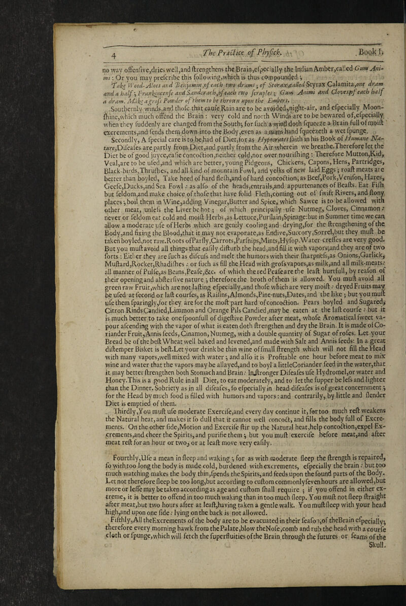 The Practice of PbyftcL . Book.Ii no way offenfive,dries well,and ftrengthens the Brainjel’pecially the IndianAmber,caiIed 6’^w Ani^ mi; dr you may prelcribe this following,which is thus compounded •, ‘T^ks Vrcod-Aloes ar.d l^enjaminyof each two dramsof Storax,,called Calamita,(?»f dram and a half ^Franlfrjcenfe and Sander achyof each two fcraples; Gum Animi and Clovesfof each half a dram. Mak^ agrofs Powder of them to be thrown upon the Embers. .Southernly- winds,and thofe that caule Rain are to be avoided^night-air, and efpecially Moon- jfhine,which much offend the Brain; very cold and north Winfere to be bewared of,efpecially when they fuddenly are changed from the South’^ forfuch a vyind doth fqueeze a Brain full ofrnoift ^creraents,and fends them^ down into the Body,even as a.raan^ hand fqueezeth a wet fpunge. Secondly, A fpecial care is tp^behad of Diet,for as Elypacr'fifcs jdeith in his Book of Humane Na^ t//rf,Difcafes are partly from Diet,and partly frotu the Alr.wherein w^e breathe.Therefore let the Diet be of good juyce,earie concotftion,neither cpld,nor over nourifhing : Therefore Mutton,Kid, Veal,are to be ufed,and which are better, young Pidgeons, Chickens, Capons, Hens3 Partridges, Black-birds,Thrufhes, and all kind of mountain Fowl, and yelks of new laid Eggs • roaft meats are better than boyled. Take heed of hard flelh,and of hard concoftion, as BeefjPork,Venifon, Hares, Gecfe,Ducks,and Sea Fowl .* as alfo of the heads,entrails,and appurtenances of Bealls. Eat Filh but feldom,and make choice of thofe that have folid Fleih,coming out oi Iwift Rivers, and ftony places •,boil them in Wine3adding Vinegar,Butter and Spice, which Sawce is to be allowed with other meat, unlcfs the Liver be hot; of which principally ufe Nutmeg, Cloves, Cinnamon .* never or feldom eat cold and moill Herbs,as Lettuce,Purllain,Spinage:but in Summer time we can allow a moderate ufe of Herbs which are gently cooling and drying,for the llrengtheningofthe Body,and fixing the Blood,that it may not evaporate,as Endive,Succory,Sorrel,but they mull be taken boyled,not raw.Roots ofParfly,Carrots,Parfnips,Mints,Hyfop.Water-creffes are very good. But you mufl avoid all things that eafily dillurb the head,and fill it with vapors*,and they are of two forts: Either they arefuchas difeufs and melt the humors with their fharpnefs,as Onions,Garlick, Mullard,Rocker,Rhadifhes •• or fuch as fill the Head with grofs vapors,as milk,and all milk-meats* all manner of Pulfe,as Beans,Peafej&c. of which the red Peafeare the leall hurtfull, by reafon of their opening and abllerfive nature *, therefore the broth ofthem is allowed. You rauft avoid all green raw Fruit,which are not lalling efpecially,and thofe which are very moill •• dryed Fruits may be ufed at fecond or lall courfes, as Raifins,Almonds,Pine'nuts,Dates, and the like ; but you mull: ufe them fparingly,for they are for the moll part hard of concoftion. Pears boyled andSugared,’ Citron RindsCandied,Limmon and Orange Pils Candied,may be eaten at the lall courfe • but it is much better to take onefpoonfull of digellive Powder after meat, whofe Aromaticalfweet va¬ pour afeending with the vapor of what is eaten doth llrengthen and dry the Brain. It is made of Co¬ riander Fruity Annis feeds, Cinamon, Nutmeg, with a double quantity of Sugar of rofes. Let your Bread be ofthe bell Wheat well baked and levened,and made with Salt and Anhis feeds: In a great dillemperBisket is bell.Let your drink be thin wine offmall llrength which will not fill the Head with many vapors,well mixed with water \ and alfo it is Profitable one hour before meat to mix wine and water that the vapors maybe allayed,and to boyl a littleCoriander feed in the water,that it may better llrengthen both Stomach and Brain.* Injlronger Difeafes ufe Hydrorael,or water and Honey.This is a good Rule in all Diet, to cat moderately, and to let the fupper be lefs and lighter than the Dinner. Sobriety as in all difeafes, fo efpecially in head-difeafes is of great concernment \ for the Head by much food is filled with humors and vapors; and contrarily, by little and flender Diet is emptied of them. Thirdly, You mull ufe moderate Exercife,and every day continue it, for too much reft weakens the Natural heat, and makes it fo dull that it cannot well conco£l, and fills the body full of Excre¬ ments. On the other fide,Motion and Exercife llir up the Natural hcat,help conco£lion,expel Ex- crements,and cheer the Spirits, and purifie them ^ but you mull exercife before meat,and after meat reft for an hour or two^ or at leall move very eafily. Fourthly,Ufe a mean infleepand waking *, for as with moderate fleep the llrength is repaired, fo witKtoo long the body is made cold, burdened with excrements, efpecially the brain .* but too much watching makes the body thin,fpends the Spirits, and feeds upon the found parts of the Body. Let not therefore fleep be too long,but according to cullom commonly fevenhours are allowed,but moreor lelTe may be taken according as age and cullom lhall require ; if you offend in either ex¬ treme^ it is better to offend in too much waking than in too much fleep. You mull not fleep ftraight after meat,but two hours after at leall,having taken a gentle walk. You mull fleep with your head high,and upon one fide .* lying on the back is not allowed. Fifthly, All theExcrements ofthe body are to be evacuated in their feafo:i,of theBrain efpecially^ therefore every morning hawk from thePalate,blow theNofe,comb and rub the head with a courfe clgth or fpunge, which will fetch the fuperfluities ofthe Brain through the futures or feams of the Skull.